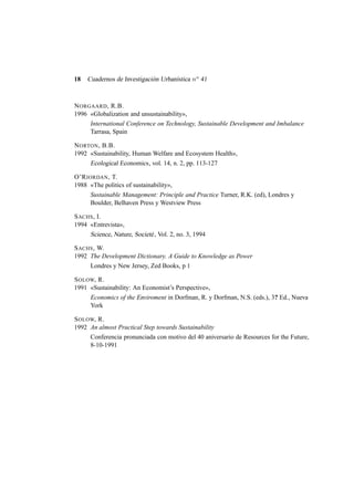 18

Cuadernos de Investigación Urbanística n o 41

N ORGAARD , R.B.
1996 «Globalization and unsustainability»,
International Conference on Technology, Sustainable Development and Imbalance
Tarrasa, Spain
N ORTON , B.B.
1992 «Sustainability, Human Welfare and Ecosystem Health»,
Ecological Economics , vol. 14, n. 2, pp. 113-127
O’R IORDAN , T.
1988 «The politics of sustainability»,
Sustainable Management: Principle and Practice Turner, R.K. (ed), Londres y
Boulder, Belhaven Press y Westview Press
S ACHS , I.
1994 «Entrevista»,
Science, Nature, Societé , Vol. 2, no. 3, 1994
S ACHS , W.
1992 The Development Dictionary. A Guide to Knowledge as Power
Londres y New Jersey, Zed Books, p 1
S OLOW, R.
1991 «Sustainability: An Economist’s Perspective»,
Economics of the Enviroment in Dorfman, R. y Dorfman, N.S. (eds.), 3? Ed., Nueva
York
S OLOW, R.
1992 An almost Practical Step towards Sustainability
Conferencia pronunciada con motivo del 40 aniversario de Resources for the Future,
8-10-1991

 