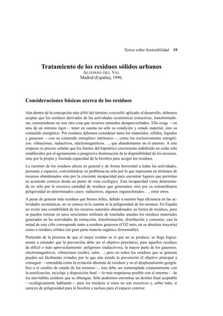 Textos sobre Sostenibilidad

19

Tratamiento de los residuos sólidos urbanos
A LFONSO DEL VAL
Madrid (España), 1996.

Consideraciones básicas acerca de los residuos
Aún dentro de la concepción más débil del término sostenible aplicado al desarrollo, debemos
aceptar que los residuos derivados de las actividades económicas extractivas, transformadoras, consumidoras no son otra cosa que recursos naturales desaprovechados. Ello exige —en
aras de un mínimo rigor— tener en cuenta no sólo su condición y estado material, sino su
contenido energético. Por residuos debemos considerar tanto los materiales, sólidos, líquidos
y gaseosos —con su contenido energético intrínseco—, como los exclusivamente energéticos: vibraciones, radiactivos, electromagnéticos. . . , que abandonamos en el entorno. A este
respecto es preciso señalar que los límites del hipotético crecimiento indeﬁnido no están sólo
establecidos por el agotamiento o progresiva disminución de la disponibilidad de los recursos,
sino por la propia y limitada capacidad de la biosfera para acoger los residuos.
La cuestión de los residuos afecta en general y de forma horizontal a todas las actividades,
personas y espacios, convirtiéndose en problema no sólo por lo que representa en términos de
recursos abandonados sino por la creciente incapacidad para encontrar lugares que permitan
su acomodo correcto desde un punto de vista ecológico. Esta incapacidad viene determinada no sólo por la excesiva cantidad de residuos que generamos sino por su extraordinaria
peligrosidad en determinados casos: radiactivos, algunos organoclorados. . . , entre otros.
A pesar de generar más residuos que bienes útiles, debido a nuestra baja eﬁciencia en las actividades económicas, no se conoce ni la cuantía ni la peligrosidad de los mismos. En España
no existe una contabilidad de los recursos naturales abandonados en forma de residuos, pero
se pueden estimar en unos seiscientos millones de toneladas anuales los residuos materiales
generados en las actividades de extracción, transformación, distribución y consumo; casi la
mitad de esta cifra corresponde tanto a residuos gaseosos (CO2 neto, en su absoluta mayoría)
como a residuos sólidos (en gran parte materia orgánica fermentable).
Partiendo de la premisa de que el mejor residuo es el que no se produce, se llega lógicamente a entender que la prevención debe ser el objetivo prioritario, para aquellos residuos
de difícil o nulo aprovechamiento: peligrosos (radiactivos), la mayor parte de los gaseosos,
electromagnéticos, vibraciones (ruido), calor. . . ; pero no todos los residuos que se generan
pueden ser fácilmente evitados por lo que aún siendo la prevención el objetivo principal a
conseguir —entendida como la evitación absoluta de residuos y no el desplazamiento geográﬁco o el cambio de estado de los mismos—, ésta debe ser contemplada conjuntamente con
la reutilización, reciclaje y disposición ﬁnal —lo más respetuosa posible con el entorno— de
los inevitables residuos que se obtengan. Sólo podremos encontrar un destino ﬁnal aceptable
—ecológicamente hablando— para los residuos si estos no son excesivos y, sobre todo, si
carecen de peligrosidad para la biosfera e incluso para el espacio exterior.

 