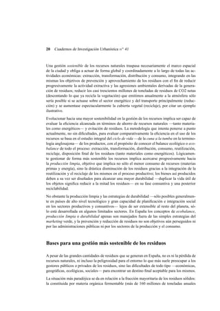 20

Cuadernos de Investigación Urbanística n o 41

Una gestión sostenible de los recursos naturales traspasa necesariamente el marco espacial
de la ciudad y obliga a actuar de forma global y coordinadamente a lo largo de todas las actividades económicas: extracción, transformación, distribución y consumo, integrando en las
mismas los objetivos de prevención y aprovechamiento de los residuos con el ﬁn de reducir
progresivamente la actividad extractiva y las agresiones ambientales derivadas de la generación de residuos; reducir los casi trescientos millones de toneladas de residuos de CO2 netas
(descontando lo que ya recicla la vegetación) que emitimos anualmente a la atmósfera sólo
sería posible si se actuase sobre el sector energético y del transporte principalmente (reducción) y se aumentase espectacularmente la cubierta vegetal (reciclaje), por citar un ejemplo
ilustrativo.
Evolucionar hacia una mayor sostenibilidad en la gestión de los recursos implica ser capaz de
evaluar la eﬁciencia alcanzada en términos de ahorro de recursos naturales —tanto materiales como energéticos— y evitación de residuos. La metodología que intenta ponerse a punto
actualmente, no sin diﬁcultades, para evaluar comparativamente la eﬁciencia en el uso de los
recursos se basa en el estudio integral del ciclo de vida —de la cuna a la tumba en la terminología anglosajona— de los productos, con el propósito de conocer el balance ecológico o ecobalance de todo el proceso: extracción, transformación, distribución, consumo, reutilización,
reciclaje, disposición ﬁnal de los residuos (tanto materiales como energéticos). Lógicamente gestionar de forma más sostenible los recursos implica acercarse progresivamente hacia
la producción limpia, objetivo que implica no sólo el menor consumo de recursos (materias
primas y energía), sino la drástica disminución de los residuos gracias a la integración de la
reutilización y el reciclaje de los mismos en el proceso productivo; los bienes así producidos
deben a su vez ser diseñados para alcanzar una mayor durabilidad —duplicar la vida útil de
los objetos signiﬁca reducir a la mitad los residuos— en su fase consuntiva y una posterior
reciclabilidad.
No obstante la producción limpia y las estrategias de durabilidad —sólo posibles generalmente en países de alto nivel tecnológico y gran capacidad de planiﬁcación e integración social
en los sectores productivos y consuntivos— lejos de ser extensible al resto del planeta, sólo está desarrollada en algunos limitados sectores. En España los conceptos de ecobalance,
producción limpia o durabilidad apenas son manejados fuera de las simples estrategias del
marketing verde, y la prevención y reducción de residuos no son objetivos aún perseguidos ni
por las administraciones públicas ni por los sectores de la producción y el consumo.

Bases para una gestión más sostenible de los residuos
A pesar de las grandes cantidades de residuos que se generan en España, no es ni la pérdida de
recursos naturales, ni incluso la peligrosidad para el entorno lo que más suele preocupar a los
gestores públicos o privados de los residuos, sino las diﬁcultades de todo tipo —económicas,
geográﬁcas, ecológicas, sociales— para encontrar un destino ﬁnal aceptable para los mismos.
La situación más paradójica se da en relación a la fracción mayoritaria de los residuos sólidos:
la constituida por materia orgánica fermentable (más de 160 millones de toneladas anuales

 