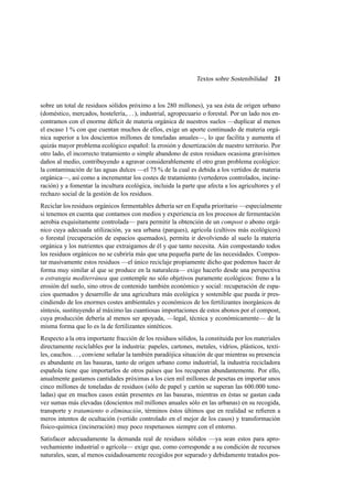 Textos sobre Sostenibilidad

21

sobre un total de residuos sólidos próximo a los 280 millones), ya sea ésta de origen urbano
(doméstico, mercados, hostelería,. . . ), industrial, agropecuario o forestal. Por un lado nos encontramos con el enorme déﬁcit de materia orgánica de nuestros suelos —duplicar al menos
el escaso 1 % con que cuentan muchos de ellos, exige un aporte continuado de materia orgánica superior a los doscientos millones de toneladas anuales—, lo que facilita y aumenta el
quizás mayor problema ecológico español: la erosión y desertización de nuestro territorio. Por
otro lado, el incorrecto tratamiento o simple abandono de estos residuos ocasiona gravísimos
daños al medio, contribuyendo a agravar considerablemente el otro gran problema ecológico:
la contaminación de las aguas dulces —el 75 % de la cual es debida a los vertidos de materia
orgánica—, así como a incrementar los costes de tratamiento (vertederos controlados, incineración) y a fomentar la incultura ecológica, incluida la parte que afecta a los agricultores y el
rechazo social de la gestión de los residuos.
Reciclar los residuos orgánicos fermentables debería ser en España prioritario —especialmente
si tenemos en cuenta que contamos con medios y experiencia en los procesos de fermentación
aerobia exquisitamente controlada— para permitir la obtención de un compost o abono orgánico cuya adecuada utilización, ya sea urbana (parques), agrícola (cultivos más ecológicos)
o forestal (recuperación de espacios quemados), permita ir devolviendo al suelo la materia
orgánica y los nutrientes que extraigamos de él y que tanto necesita. Aún compostando todos
los residuos orgánicos no se cubriría más que una pequeña parte de las necesidades. Compostar masivamente estos residuos —el único reciclaje propiamente dicho que podemos hacer de
forma muy similar al que se produce en la naturaleza— exige hacerlo desde una perspectiva
o estrategia mediterránea que contemple no sólo objetivos puramente ecológicos: freno a la
erosión del suelo, sino otros de contenido también económico y social: recuperación de espacios quemados y desarrollo de una agricultura más ecológica y sostenible que pueda ir prescindiendo de los enormes costes ambientales y económicos de los fertilizantes inorgánicos de
síntesis, sustituyendo al máximo las cuantiosas importaciones de estos abonos por el compost,
cuya producción debería al menos ser apoyada, —legal, técnica y económicamente— de la
misma forma que lo es la de fertilizantes sintéticos.
Respecto a la otra importante fracción de los residuos sólidos, la constituida por los materiales
directamente reciclables por la industria: papeles, cartones, metales, vidrios, plásticos, textiles, cauchos. . . , conviene señalar la también paradójica situación de que mientras su presencia
es abundante en las basuras, tanto de origen urbano como industrial, la industria recicladora
española tiene que importarlos de otros países que los recuperan abundantemente. Por ello,
anualmente gastamos cantidades próximas a los cien mil millones de pesetas en importar unos
cinco millones de toneladas de residuos (sólo de papel y cartón se superan las 600.000 toneladas) que en muchos casos están presentes en las basuras, mientras en éstas se gastan cada
vez sumas más elevadas (doscientos mil millones anuales sólo en las urbanas) en su recogida,
transporte y tratamiento o eliminación, términos éstos últimos que en realidad se reﬁeren a
meros intentos de ocultación (vertido controlado en el mejor de los casos) y transformación
físico-química (incineración) muy poco respetuosos siempre con el entorno.
Satisfacer adecuadamente la demanda real de residuos sólidos —ya sean estos para aprovechamiento industrial o agrícola— exige que, como corresponde a su condición de recursos
naturales, sean, al menos cuidadosamente recogidos por separado y debidamente tratados pos-

 
