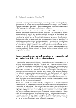 22

Cuadernos de Investigación Urbanística n o 41

teriormente para su mejor integración ecológica, económica y social en los ciclos productivos
que así podrían ser cada vez más locales y cerrados en materiales y energía; aquí el papel de la
ciudad, gran generadora de residuos, y de sus ciudadanos, toma de decisiones y participación
colectiva en la gestión de los recursos y los residuos, es decisivo.
Actualmente, la integración de los aún considerables residuos sólidos, tanto inertes como
orgánicos fermentables, en los ciclos productivos industriales y agrícolas, está casi en su totalidad presidida por criterios estrictamente económicos, aunque ello no signiﬁque que no se
obtengan también beneﬁcios ecológicos (que generalmente podrían ser mayores) y sociales
(generación de empleo). Más de cinco millones de toneladas de residuos sólidos, gran parte de los cuales tienen su origen urbano, son anualmente aprovechados por la industria y la
agricultura españolas gracias a una actividad recuperadora y recicladora que alcanza muchas
veces su máxima eﬁcacia cuando es llevada a cabo por los sectores más marginados de nuestra sociedad; como ejemplo signiﬁcativo cabe señalar que la recuperación urbana de chatarras
metálicas por parte de los siete poblados marginales que existen en Madrid capital es probablemente superior a la obtenida por todos los sistemas públicos existentes en España para la
recuperación de residuos.

Las nuevas realizaciones para el fomento de la recuperación y el
aprovechamiento de los residuos sólidos urbanos
Las tradicionales instalaciones de selección y compostaje de residuos sólidos urbanos (RSU)
recogidos indiscriminadamente en origen, y de las que llegó a haber cerca de medio centenar
en España, han ido desapareciendo (actualmente son 25) a medida que su rendimiento descendía en cuanto a materiales recuperados y calidad del compost elaborado; las causas de este
descenso hay que situarlas en el plano técnico: diseño equivocado a partir de tecnología minera de selección (relativamente válida cuando la basura contenía pocos, fácilmente separables
y no peligrosos componentes), en el político-económico: trato discriminatorio de la industria
recuperadora y recicladora frente a la extractiva y de fertilizantes químicos, y en el cultural:
falta de una conciencia ambiental crítica y amplia entre la población y las administraciones capaz de apoyar aquellos aspectos positivos que ofrecían algunas de estas instalaciones (quizás
la mejor de ellas, en su momento, era estatal).
Por otro lado el aumento de la generación de RSU ha ido paralelo al del grado de complejidad
y peligrosidad de los componentes de la basura; a su vez el esfuerzo de recuperación y aprovechamiento ha ido descendiendo. Como consecuencia de ello, las crecientes cantidades de RSU
han comenzado a constituir un problema cada vez mayor: contaminación de suelo, aire, aguas
y degradación del paisaje debido a los vertidos y quemas incontrolados; rechazo de la población hacia los tratamientos más antiecológicos (incineración, vertederos controlados e incluso
planta de selección y compostaje sin separación de origen); y últimamente discriminación y
perjuicios económicos directos respecto a los países de la Unión Europea que cuentan con
sistemas avanzados —generalmente más complejos y costosos— de recuperación y reciclaje
de RSU, de los cuales Alemania es el más importante (punto verde).

 