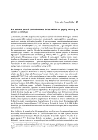 Textos sobre Sostenibilidad

25

Los sistemas para el aprovechamiento de los residuos de papel y cartón y de
envases y embalajes
Actualmente, casi todas las poblaciones españolas cuentan con sistemas de recogida selectiva
de envases de vidrio mediante contenedores situados en los espacios públicos para su fraccionamiento y posterior fabricación (reciclaje) de nuevos envases, regulados mediante contratos
normalizados suscritos entre la Asociación Nacional de Empresas de Fabricación Automática de Envases de Vidrio (ANFEVI) y las administraciones locales. Algo semejante, aunque
menos extendida su recogida selectiva, a pesar de la mayor dependencia exterior, sucede con
los residuos de papel y cartón. Además, las recogidas selectivas de estos residuos —envases
de vidrio, papel y cartón— han sido apoyadas con inversiones directas y ayudas de diferentes
tipos desde las administraciones autonómica, y central (MOPTMA), gracias a las iniciativas
de los propios fabricantes de envases y embalajes de vidrio, papel y cartón; intentos parecidos han surgido posteriormente de los otros sectores industriales: fabricantes de envases de
plásticos, aluminio, compuestos . . . ; pero los objetivos de estas iniciativas no son sólo el aprovechamiento de estos residuos de envases y embalajes, sino que responden también a intereses
de tipo legal, económico y comercial (marketing verde).
En el campo de lo legal cabe señalar los intentos de la Comunidad Económica Europea (CEE)
de reducir la generación de residuos de envases y embalajes (cincuenta millones de toneladas
al año) que dieron origen a la Directiva del consejo relativa a los envases para alimentos líquidos (85/339/CEE) la cual preconizaba una serie de medidas genéricas para la prevención,
reutilización y reciclaje de envases de bebidas, pero sin objetivos cuantitativos concretos, lo
que dio lugar a interpretaciones y actuaciones muy diferentes con consecuencias desiguales
dentro de los países de la CEE; algunos estados optaron por normativas de reducción, reutilización y reciclaje de envases y embalajes (Dinamarca, Alemania) que fueron consideradas
como barreras comerciales (opuestas, incluso al Tratado de Roma) por los sectores afectados
(fabricantes de envases y envasadores-exportadores) de los países más reacios al cumplimiento de la directiva. España, que en 1989 aún conservaba una buena parte del tradicional sistema
(garantía de depósito) de envases retornables para relleno (reutilización) en alimentos líquidos
(y el 34 % de todas las bebidas se comercializaban en envases rellenables de vidrio), fundamental para el logro de los objetivos de prevención de residuos de envases contemplados en
la directiva, eludió sistemáticamente el cumplimiento de la misma siendo denunciada por ello
por la Comisión Europea (Asunto C-192/90) ante el Tribunal de Justicia de la CEE de Luxemburgo que dictó sentencia condenatoria en 1991 contra nuestro país por incumplimiento
de la directiva.1 .
Con el objetivo de armonizar las diferentes políticas y realizaciones llevadas a cabo por algunos estados miembros en este asunto, la Comisión Europea inicia, en 1989, el primer proyecto
de modiﬁcación de la directiva 85/339 con propuestas de elevados objetivos por parte de algunos países (100 % de reciclaje de todos los residuos —excepto plásticos— por parte de
Holanda), y que se concreta en un segundo proyecto en 1991 con objetivos cuantitativos con1

La trasposición se efectuó mediante R.D. 319, 1991, de 8 de marzo del Ministerio de Relaciones con las
Cortes, pero sin los programas operativos necesarios, por lo que dicho R.D. no ha tenido incidencia práctica
alguna

 
