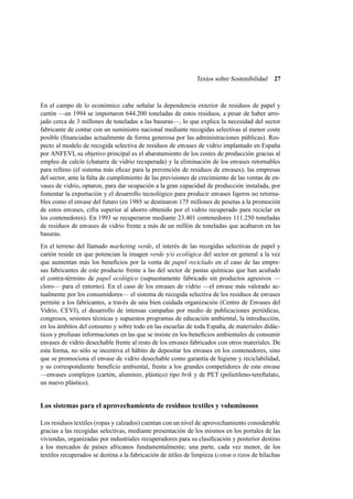 Textos sobre Sostenibilidad

27

En el campo de lo económico cabe señalar la dependencia exterior de residuos de papel y
cartón —en 1994 se importaron 644.200 toneladas de estos residuos, a pesar de haber arrojado cerca de 3 millones de toneladas a las basuras—, lo que explica la necesidad del sector
fabricante de contar con un suministro nacional mediante recogidas selectivas al menor coste
posible (ﬁnanciadas actualmente de forma generosa por las administraciones públicas). Respecto al modelo de recogida selectiva de residuos de envases de vidrio implantado en España
por ANFEVI, su objetivo principal es el abaratamiento de los costes de producción gracias al
empleo de calcín (chatarra de vidrio recuperada) y la eliminación de los envases retornables
para relleno (el sistema más eﬁcaz para la prevención de residuos de envases); las empresas
del sector, ante la falta de cumplimiento de las previsiones de crecimiento de las ventas de envases de vidrio, optaron, para dar ocupación a la gran capacidad de producción instalada, por
fomentar la exportación y el desarrollo tecnológico para producir envases ligeros no retornables como el envase del futuro (en 1985 se destinaron 175 millones de pesetas a la promoción
de estos envases, cifra superior al ahorro obtenido por el vidrio recuperado para reciclar en
los contenedores). En 1993 se recuperaron mediante 23.401 contenedores 111.250 toneladas
de residuos de envases de vidrio frente a más de un millón de toneladas que acabaron en las
basuras.
En el terreno del llamado marketing verde, el interés de las recogidas selectivas de papel y
cartón reside en que potencian la imagen verde y/o ecológica del sector en general a la vez
que aumentan más los beneﬁcios por la venta de papel reciclado en el caso de las empresas fabricantes de este producto frente a las del sector de pastas químicas que han acuñado
el contra-término de papel ecológico (supuestamente fabricado sin productos agresivos —
cloro— para el entorno). En el caso de los envases de vidrio —el envase más valorado actualmente por los consumidores— el sistema de recogida selectiva de los residuos de envases
permite a los fabricantes, a través de una bien cuidada organización (Centro de Envases del
Vidrio, CEVI), el desarrollo de intensas campañas por medio de publicaciones periódicas,
congresos, sesiones técnicas y supuestos programas de educación ambiental, la introducción,
en los ámbitos del consumo y sobre todo en las escuelas de toda España, de materiales didácticos y profusas informaciones en las que se insiste en los beneﬁcios ambientales de consumir
envases de vidrio desechable frente al resto de los envases fabricados con otros materiales. De
esta forma, no sólo se incentiva el hábito de depositar los envases en los contenedores, sino
que se promociona el envase de vidrio desechable como garantía de higiene y reciclabilidad,
y su correspondiente beneﬁcio ambiental, frente a los grandes competidores de este envase
—envases complejos (cartón, aluminio, plástico) tipo brik y de PET (polietileno-tereftalato,
un nuevo plástico).

Los sistemas para el aprovechamiento de residuos textiles y voluminosos
Los residuos textiles (ropas y calzados) cuentan con un nivel de aprovechamiento considerable
gracias a las recogidas selectivas, mediante presentación de los mismos en los portales de las
viviendas, organizadas por industriales recuperadores para su clasiﬁcación y posterior destino
a los mercados de países africanos fundamentalmente; una parte, cada vez menor, de los
textiles recuperados se destina a la fabricación de útiles de limpieza (coton o rizos de hilachas

 