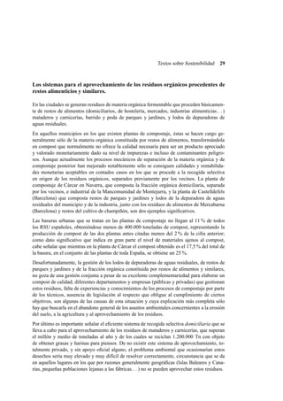 Textos sobre Sostenibilidad

29

Los sistemas para el aprovechamiento de los residuos orgánicos procedentes de
restos alimenticios y similares.
En las ciudades se generan residuos de materia orgánica fermentable que proceden básicamente de restos de alimentos (domiciliarios, de hostelería, mercados, industrias alimenticias. . . )
mataderos y carnicerías, barrido y poda de parques y jardines, y lodos de depuradoras de
aguas residuales.
En aquellos municipios en los que existen plantas de compostaje, éstas se hacen cargo generalmente sólo de la materia orgánica constituida por restos de alimentos, transformándola
en compost que normalmente no ofrece la calidad necesaria para ser un producto apreciado
y valorado monetariamente dado su nivel de impurezas e incluso de contaminantes peligrosos. Aunque actualmente los procesos mecánicos de separación de la materia orgánica y de
compostaje posterior han mejorado notablemente sólo se consiguen calidades y rentabilidades monetarias aceptables en contados casos en los que se procede a la recogida selectiva
en origen de los residuos orgánicos, separados previamente por los vecinos. La planta de
compostaje de Cárcar en Navarra, que composta la fracción orgánica domiciliaria, separada
por los vecinos, e industrial de la Mancomunidad de Montejurra, y la planta de Castelldefels
(Barcelona) que composta restos de parques y jardines y lodos de la depuradora de aguas
residuales del municipio y de la industria, junto con los residuos de alimentos de Mercabarna
(Barcelona) y restos del cultivo de champiñón, son dos ejemplos signiﬁcativos.
Las basuras urbanas que se tratan en las plantas de compostaje no llegan al 11 % de todos
los RSU españoles, obteniéndose menos de 400.000 toneladas de compost, representando la
producción de compost de las dos plantas antes citadas menos del 2 % de la cifra anterior;
como dato signiﬁcativo que indica en gran parte el nivel de materiales ajenos al compost,
cabe señalar que mientras en la planta de Cárcar el compost obtenido es el 17,5 % del total de
la basura, en el conjunto de las plantas de toda España, se obtiene un 25 %.
Desafortunadamente, la gestión de los lodos de depuradoras de aguas residuales, de restos de
parques y jardines y de la fracción orgánica constituida por restos de alimentos y similares,
no goza de una gestión conjunta a pesar de su excelente complementariedad para elaborar un
compost de calidad; diferentes departamentos y empresas (públicas y privadas) que gestionan
estos residuos, falta de experiencias y conocimientos de los procesos de compostaje por parte
de los técnicos, ausencia de legislación al respecto que obligue al cumplimiento de ciertos
objetivos, son algunas de las causas de esta situación y cuya explicación más completa sólo
hay que buscarla en el abandono general de los asuntos ambientales concernientes a la erosión
del suelo, a la agricultura y al aprovechamiento de los residuos.
Por último es importante señalar el eﬁciente sistema de recogida selectiva domiciliaria que se
lleva a cabo para el aprovechamiento de los residuos de mataderos y carnicerías, que superan
el millón y medio de toneladas al año y de los cuales se reciclan 1.200.000 Tn con objeto
de obtener grasas y harinas para piensos. De no existir este sistema de aprovechamiento, totalmente privado, y sin apoyo oﬁcial alguno, el problema ambiental que ocasionarían estos
desechos sería muy elevado y muy difícil de resolver correctamente, circunstancia que se da
en aquellos lugares en los que por razones generalmente geográﬁcas (Islas Baleares y Canarias, pequeñas poblaciones lejanas a las fábricas. . . ) no se pueden aprovechar estos residuos.

 