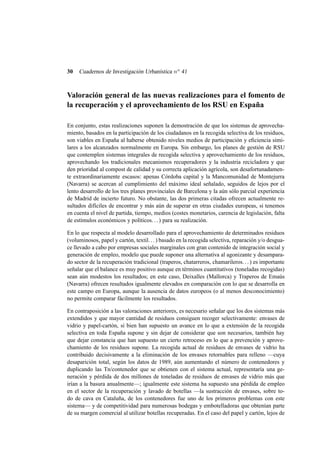 30

Cuadernos de Investigación Urbanística n o 41

Valoración general de las nuevas realizaciones para el fomento de
la recuperación y el aprovechamiento de los RSU en España
En conjunto, estas realizaciones suponen la demostración de que los sistemas de aprovechamiento, basados en la participación de los ciudadanos en la recogida selectiva de los residuos,
son viables en España al haberse obtenido niveles medios de participación y eﬁciencia similares a los alcanzados normalmente en Europa. Sin embargo, los planes de gestión de RSU
que contemplen sistemas integrales de recogida selectiva y aprovechamiento de los residuos,
aprovechando los tradicionales mecanismos recuperadores y la industria recicladora y que
den prioridad al compost de calidad y su correcta aplicación agrícola, son desafortunadamente extraordinariamente escasos: apenas Córdoba capital y la Mancomunidad de Montejurra
(Navarra) se acercan al cumplimiento del máximo ideal señalado, seguidos de lejos por el
lento desarrollo de los tres planes provinciales de Barcelona y la aún sólo parcial experiencia
de Madrid de incierto futuro. No obstante, las dos primeras citadas ofrecen actualmente resultados difíciles de encontrar y más aún de superar en otras ciudades europeas, si tenemos
en cuenta el nivel de partida, tiempo, medios (costes monetarios, carencia de legislación, falta
de estímulos económicos y políticos. . . ) para su realización.
En lo que respecta al modelo desarrollado para el aprovechamiento de determinados residuos
(voluminosos, papel y cartón, textil. . . ) basado en la recogida selectiva, reparación y/o desguace llevado a cabo por empresas sociales marginales con gran contenido de integración social y
generación de empleo, modelo que puede suponer una alternativa al agonizante y desamparado sector de la recuperación tradicional (traperos, chatarreros, chamarileros. . . ) es importante
señalar que el balance es muy positivo aunque en términos cuantitativos (toneladas recogidas)
sean aún modestos los resultados; en este caso, Deixalles (Mallorca) y Traperos de Emaús
(Navarra) ofrecen resultados igualmente elevados en comparación con lo que se desarrolla en
este campo en Europa, aunque la ausencia de datos europeos (o al menos desconocimiento)
no permite comparar fácilmente los resultados.
En contraposición a las valoraciones anteriores, es necesario señalar que los dos sistemas más
extendidos y que mayor cantidad de residuos consiguen recoger selectivamente: envases de
vidrio y papel-cartón, si bien han supuesto un avance en lo que a extensión de la recogida
selectiva en toda España supone y sin dejar de considerar que son necesarios, también hay
que dejar constancia que han supuesto un cierto retroceso en lo que a prevención y aprovechamiento de los residuos supone. La recogida actual de residuos de envases de vidrio ha
contribuido decisivamente a la eliminación de los envases retornables para relleno —cuya
desaparición total, según los datos de 1989, aún aumentando el número de contenedores y
duplicando las Tn/contenedor que se obtienen con el sistema actual, representaría una generación y pérdida de dos millones de toneladas de residuos de envases de vidrio más que
irían a la basura anualmente—; igualmente este sistema ha supuesto una pérdida de empleo
en el sector de la recuperación y lavado de botellas —la sustracción de envases, sobre todo de cava en Cataluña, de los contenedores fue uno de los primeros problemas con este
sistema— y de competitividad para numerosas bodegas y embotelladoras que obtenían parte
de su margen comercial al utilizar botellas recuperadas. En el caso del papel y cartón, lejos de

 