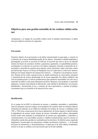 Textos sobre Sostenibilidad

33

Objetivos para una gestión sostenible de los residuos sólidos urbanos
Actualmente, y al margen de un posible cambio como el señalado anteriormente, se deben
tener por objetivos mínimos los siguientes:

Prevención
El primer objetivo de la prevención es de índole extramunicipal en gran parte, y consiste en
el fomento de la mayor durabilidad posible de los objetos. Aumentar la calidad ampliando y
prolongando el período de garantía (Certiﬁcado de garantía que sólo se da en un reducido
número de bienes de consumo); facilitar y garantizar, igualmente, la reparabilidad posterior,
extendiendo el certiﬁcado de garantía a los objetos reparados; fomentar el desarrollo de intercambios y mercados de segunda mano (prensa, correo electrónico, radio, televisión, rastros
por barrios tipo Traperos de Emaús de Pamplona, bolsa de subproductos industriales desarrollada por el Consejo Superior de Cámaras de Comercio. . . ). Respecto a los productos envasados, fomento de las ventas a granel (existe ya amplia experiencia en varios países europeos)
y normalización de envases penalizando los de escasa capacidad. Por último establecer una
serie de penalizaciones (e incluso prohibiciones) para productos desechables (un sólo uso) y
materiales de difícil o nulo aprovechamiento posterior. Respecto a los productos y materiales
peligrosos, evitarlos tanto durante la fabricación, como durante la distribución y el consumo,
difundiendo y favoreciendo el uso y consumo de otros equivalentes y carentes de peligro,
circunstancia que ya es posible en la mayoría de los casos.

Reutilización
En el campo de los RSU la utilización de envases y embalajes retornables y reutilizables,
tanto de transporte como de compra, en los productos de consumo, debe ser el primer objetivo
(Alemania ha reducido en un millón de toneladas los residuos de envases y embalajes entre
1991 y 1994 como consecuencia de la nueva legislación); de forma urgente se deberá detener
la degradación de nuestro actual sistema de envases retornables para relleno, adecuándolo
técnica (sobre todo mediante la normalización de envases por capacidades y contenidos) y
económicamente a las necesidades actuales y establecer penalizaciones para los envases no
rellenables cuando éstos puedan ser sustituidos por los anteriores. Se debería actuar, regulando
legalmente e incentivando con mecanismos variados (económicos, logísticos. . . ), el mercado
de piezas de automóviles y electrodomésticos, al igual que el de otros objetos recuperados,
terreno en el que se conﬂuye con la prevención que ya ha sido señalada.

 
