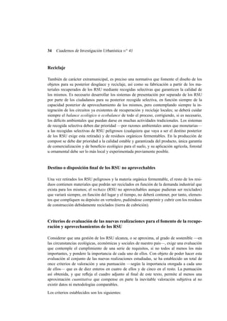 34

Cuadernos de Investigación Urbanística n o 41

Reciclaje
También de carácter extramunicipal, es preciso una normativa que fomente el diseño de los
objetos para su posterior desgüace y reciclaje, así como su fabricación a partir de los materiales recuperados de los RSU mediante recogidas selectivas que garanticen la calidad de
los mismos. Es necesario desarrollar los sistemas de presentación por separado de los RSU
por parte de los ciudadanos para su posterior recogida selectiva, en función siempre de la
capacidad posterior de aprovechamiento de los mismos, pero contemplando siempre la integración de los circuitos ya existentes de recuperación y reciclaje locales; se deberá cuidar
siempre el balance ecológico o ecobalance de todo el proceso, corrigiendo, si es necesario,
los déﬁcits ambientales que puedan darse en muchas actividades tradicionales. Los sistemas
de recogida selectiva deben dar prioridad —por razones ambientales antes que monetarias—
a las recogidas selectivas de RSU peligrosos (cualquiera que vaya a ser el destino posterior
de los RSU exige esta retirada) y de residuos orgánicos fermentables. En la producción de
compost se debe dar prioridad a la calidad estable y garantizada del producto, única garantía
de comercialización y de beneﬁcio ecológico para el suelo, y su aplicación agrícola, forestal
u ornamental debe ser lo más local y experimentada previamente posible.

Destino o disposición ﬁnal de los RSU no aprovechables
Una vez retirados los RSU peligrosos y la materia orgánica fermentable, el resto de los residuos contienen materiales que podrán ser reciclados en función de la demanda industrial que
exista para los mismos; el rechazo (RSU no aprovechables aunque pudieran ser reciclados)
que variará siempre, en función del lugar y el tiempo, no deberá contener, por tanto, elementos que compliquen su depósito en vertedero, pudiéndose comprimir y cubrir con los residuos
de construcción debidamente reciclados (tierra de cubrición).

Criterios de evaluación de las nuevas realizaciones para el fomento de la recuperación y aprovechamientos de los RSU
Considerar que una gestión de los RSU alcanza, o se aproxima, al grado de sostenible —en
las circunstancias ecológicas, económicas y sociales de nuestro país—, exige una evaluación
que contemple el cumplimiento de una serie de requisitos, si no todos al menos los más
importantes, y pondere la importancia de cada uno de ellos. Con objeto de poder hacer esta
evaluación al conjunto de las nuevas realizaciones estudiadas, se ha establecido un total de
once criterios de valoración y una puntuación —según la importancia otorgada a cada uno
de ellos— que es de diez enteros en cuatro de ellos y de cinco en el resto. La puntuación
así obtenida, y que reﬂeja el cuadro adjunto al ﬁnal de este texto, permite al menos una
aproximación cuantitativa que compense en parte la inevitable valoración subjetiva al no
existir datos ni metodologías comparables.
Los criterios establecidos son los siguientes:

 