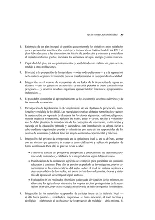 Textos sobre Sostenibilidad

35

1.

Existencia de un plan integral de gestión que contemple los objetivos antes señalados
para la prevención, reutilización, reciclaje y disposición o destino ﬁnal de los RSU; el
plan debe adecuarse a las circunstancias locales de producción y consumo y considerar
el impacto ambiental global, incluidos los consumos de agua, energía y otros recursos.

2.

Capacidad del plan, en sus planteamientos y posibilidades de realización, para ser extendido a otras poblaciones.

3.

Prioridad a la prevención de los residuos —sobre todo peligrosos— y a la separación
de la materia orgánica fermentable para su transformación en compost de alta calidad.

4.

Integración en el proceso de compostaje de los lodos de la depuración de aguas residuales —con las garantías de ausencia de metales pesados u otros contaminantes
peligrosos— y de otros residuos orgánicos aprovechables: forestales, agropecuarios,
industriales. . .

5.

El plan debe contemplar el aprovechamiento de los escombros de obras o derribos y de
las tierras de excavación.

6.

Participación de la población en el cumplimiento de los objetivos de prevención, reutilización y reciclaje de los RSU. Las recogidas selectivas deberán permitir a los vecinos
la presentación por separado de al menos las fracciones siguientes: residuos peligrosos,
materia orgánica fermentable, residuos de vidrio, papel y cartón, textiles y voluminosos. Se debe planiﬁcar la introducción de los conceptos de prevención, reutilización y
reciclaje en la educación primaria y secundaria; esta introducción se deberá llevar a
cabo mediante experiencias previas y voluntarias por parte de los responsables de los
centros de enseñanza y deberá tener un amplio contenido experimental y práctico.

7.

Integración del proceso de compostaje en la agricultura local o, en su defecto, contar
con un sistema que garantice su correcta comercialización y aplicación posterior de
forma continuada. Para ello es preciso llevar a cabo:
Control de calidad del proceso de compostaje y conocimiento de la demanda potencial de cantidades y calidades de estos productos según diferentes usos.
Planiﬁcación de la utilización agrícola del compost para garantizar un consumo
adecuado y continuo. Para ello es preciso un período de investigación, previo conocimiento de las características del suelo, sobre el nivel de materia orgánica y
otras necesidades de los suelos, así como de las dosis adecuadas, épocas y sistemas de aplicación del compost según cultivos.
Evaluación de los resultados obtenidos y adecuada divulgación de los mismos, no
sólo entre los agricultores sino entre los propios vecinos protagonistas de la separación en origen, previa a la recogida selectiva de la materia orgánica fermentable.

8.

Integración de los materiales recuperados de carácter inerte en la industria local —
si ello fuera posible—, recicladora, mejorando, si fuera necesario, el nivel técnico y
ecológico —elaborando el ecobalance de los procesos de reciclaje— de la misma. El

 