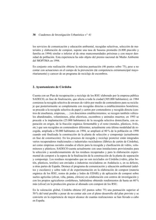 38

Cuadernos de Investigación Urbanística n o 41

los servicios de comunicación y educación ambiental, recogidas selectivas, selección de materiales y elaboración de compost, supone una tasa de basuras promedio (6.800 ptas/año y
familia en 1994) similar o inferior al de otras mancomunidades próximas y con mayor densidad de población. Esta experiencia ha sido objeto del premio nacional de Medio Ambiente
del MOPTMA en 1994.
En conjunto esta realización obtiene la máxima puntuación (46 puntos sobre 75), pese a no
contar con actuaciones en el campo de la prevención (de competencia extramunicipal mayoritariamente) y carecer de un programa de reciclaje de escombros.

2. Ayuntamiento de Córdoba
Cuenta con un Plan de recuperación y reciclaje de los RSU elaborado por la empresa pública
SADECO, en fase de ﬁnalización, que afecta a toda la ciudad (305.000 habitantes); en 1984
comienza la recogida selectiva de envases de vidrio por medio de contenedores para su reciclaje que posteriormente se complementa con recogidas directas a establecimientos hosteleros;
se procede a la recogida selectiva de papel y cartón por contenedores y recogida directa (centros de enseñanza, empresas,. . . .) en doscientos establecimientos; se recogen también vehículos abandonados, voluminosos, pilas eléctricas, escombros y animales muertos; en 1993 se
procede a la implantación (25.000 habitantes) de la recogida selectiva domiciliaria, con separación en origen, de la fracción orgánica fermentable y el resto (metales, plásticos, briks,
etc.) que son recogidos en contenedores diferentes; actualmente esta última modalidad de recogida, ampliada a 50.000 habitantes en 1994, se ampliará al 80 % de la población en 1998
cuando esté ﬁnalizada la construcción de la planta de selección y compostaje (actualmente
en fase de construcción). En los procesos de recogida y reciclaje posterior están integrados
varios recuperadores tradicionales e industriales recicladores (fábrica de cartón de Córdoba),
así como empresas sociales creadas al efecto para la recogida y clasiﬁcación de vidrio, voluminosos y plásticos; SADECO cuenta actualmente con unas instalaciones provisionales para
la selección y acondicionamiento de los residuos recuperados y para la elaboración experimental de compost a la espera de la ﬁnalización de la construcción de la planta de separación
y compostaje. Los residuos recuperados que no son reciclados en Córdoba (vidrio, pilas botón, plásticos, textiles) son enviados a industrias recicladoras en Andalucía o, en su defecto,
a otras partes de España. Destaca el programa de comunicación y educación ambiental (adultos y escolares) y sobre todo el de experimentación en la elaboración de compost (materia
orgánica de los RSU, restos de podas y lodos de EDAR) y de aplicación de compost sobre
suelos agrícolas (olivar, viña, patata, cítricos) en colaboración con centros de investigación y
con los propios agricultores cordobeses, habiéndose obtenido rendimientos de hasta un 60 %
más (olivar) en la producción gracias al abonado con compost de los RSU.
En la valoración global, Córdoba obtiene (42 puntos sobre 75) una puntuación superior al
50 % del total posible a pesar de no contar aún con el pleno desarrollo del plan previsto y se
convierte en la experiencia de mayor alcance de cuantas realizaciones se han llevado a cabo
en España.

 