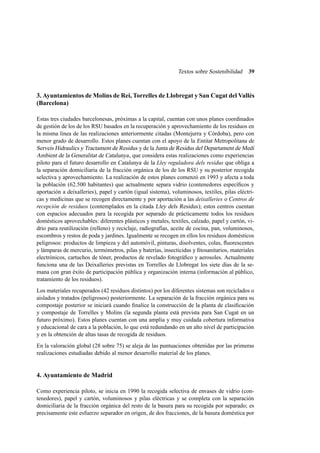 Textos sobre Sostenibilidad

39

3. Ayuntamientos de Molins de Rei, Torrelles de Llobregat y San Cugat del Vallés
(Barcelona)
Estas tres ciudades barcelonesas, próximas a la capital, cuentan con unos planes coordinados
de gestión de los de los RSU basados en la recuperación y aprovechamiento de los residuos en
la misma línea de las realizaciones anteriormente citadas (Montejurra y Córdoba), pero con
menor grado de desarrollo. Estos planes cuentan con el apoyo de la Entitat Metropolitana de
Serveis Hidraulics y Tractament de Residus y de la Junta de Residus del Departament de Medi
Ambient de la Generalitat de Catalunya , que considera estas realizaciones como experiencias
piloto para el futuro desarrollo en Catalunya de la Lley reguladora dels residus que obliga a
la separación domiciliaria de la fracción orgánica de los de los RSU y su posterior recogida
selectiva y aprovechamiento. La realización de estos planes comenzó en 1993 y afecta a toda
la población (62.500 habitantes) que actualmente separa vidrio (contenedores especíﬁcos y
aportación a deixalleries ), papel y cartón (igual sistema), voluminosos, textiles, pilas eléctricas y medicinas que se recogen directamente y por aportación a las deixalleries o Centros de
recepción de residuos (contemplados en la citada Lley dels Residus ); estos centros cuentan
con espacios adecuados para la recogida por separado de prácticamente todos los residuos
domésticos aprovechables: diferentes plásticos y metales, textiles, calzado, papel y cartón, vidrio para reutilización (relleno) y reciclaje, radiografías, aceite de cocina, pan, voluminosos,
escombros y restos de poda y jardines. Igualmente se recogen en ellos los residuos domésticos
peligrosos: productos de limpieza y del automóvil, pinturas, disolventes, colas, ﬂuorescentes
y lámparas de mercurio, termómetros, pilas y baterías, insecticidas y ﬁtosanitarios, materiales
electrónicos, cartuchos de tóner, productos de revelado fotográﬁco y aerosoles. Actualmente
funciona una de las Deixalleries previstas en Torrelles de Llobregat los siete días de la semana con gran éxito de participación pública y organización interna (información al público,
tratamiento de los residuos).
Los materiales recuperados (42 residuos distintos) por los diferentes sistemas son reciclados o
aislados y tratados (peligrosos) posteriormente. La separación de la fracción orgánica para su
compostaje posterior se iniciará cuando ﬁnalice la construcción de la planta de clasiﬁcación
y compostaje de Torrelles y Molins (la segunda planta está prevista para San Cugat en un
futuro próximo). Estos planes cuentan con una amplia y muy cuidada cobertura informativa
y educacional de cara a la población, lo que está redundando en un alto nivel de participación
y en la obtención de altas tasas de recogida de residuos.
En la valoración global (28 sobre 75) se aleja de las puntuaciones obtenidas por las primeras
realizaciones estudiadas debido al menor desarrollo material de los planes.

4. Ayuntamiento de Madrid
Como experiencia piloto, se inicia en 1990 la recogida selectiva de envases de vidrio (contenedores), papel y cartón, voluminosos y pilas eléctricas y se completa con la separación
domiciliaria de la fracción orgánica del resto de la basura para su recogida por separado; es
precisamente este esfuerzo separador en origen, de dos fracciones, de la basura doméstica por

 