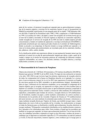 40

Cuadernos de Investigación Urbanística n o 41

parte de los vecinos y la posterior recogida por separado para su aprovechamiento (compostaje de la materia orgánica y reciclaje de los materiales inertes) lo que el Ayuntamiento de
Madrid ha pretendido experimentar en una pequeña parte de la ciudad: 7.300 habitantes (Barrio del Pilar, Ciudad de los Periodistas) entre 1990 y 1994 y ampliación a 23.000 habitantes
en 1994. Los residuos de vidrio y de papel y cartón son recogidos de la misma forma que en
el resto de la ciudad y reciclados; la fracción orgánica se deposita en contenedor especíﬁco,
siendo recogida por el servicio de recogida de los RSU de toda la ciudad (empresa privada
concesionaria) y tratado en la planta de separación y reciclaje (construida por ENADIMSA y
gestionada actualmente por una empresa privada) situada en el vertedero de Valdemingómez,
donde se procede a su compostaje; la fracción restante se recoge también por separado y se
trata en la misma planta para posteriormente ser reciclados parte de los materiales clasiﬁcados: plásticos, vidrio, cartón, metales.
En la clasiﬁcación global esta experiencia obtiene ya una puntuación bastante menor que las
anteriores al carecer de un plan de aprovechamiento integral que afecte a toda o parte de la
ciudad e integre en el mismo las necesarias prácticas de compostaje de diferentes residuos
orgánicos fermentables, así como a los eﬁcientes sistemas e recogida selectiva y reciclaje
tradicionales existentes en la ciudad.

5. Mancomunidad de la Comarca de Pamplona
Abarca una extensión de 1.168 Km2, 40 municipios y 232 núcleos de población (284.000 habitantes) que generan 104.000 Tn de los RSU al año. El origen de esta realización se remonta
a los años 1983-1984 en que tuvieron lugar las primeras experiencias de recogida selectiva
de todos los componentes de la basura en Pamplona (descrito en el apartado Los sistemas
para el aprovechamiento integral de los de los RSU) que supusieron el comienzo en España
de esta nueva gestión de los RSU orientada a su aprovechamiento integral. Actualmente el
plan en vigor, a diferencia de los anteriores estudiados, ya no contempla el compostaje de la
materia orgánica que es recogida, sin separación en origen, junto con otros residuos para su
depósito en vertedero; la recogida selectiva para su aprovechamiento posterior comprende la
mayor parte de los materiales inertes: residuos y envases de vidrio mediante 342 contenedores
especíﬁcos, contenedores para residuos de envases y recogida directa en 320 establecimientos de hostelería; residuos de papel y cartón mediante contenedores en centros escolares y
directamente de los portales de las viviendas (Traperos de Emaús) en 719 establecimientos
del sector terciario, así como mediante el contenedor para residuos de envases; voluminosos y
ropas mediante recogida directa por Traperos de Emaús, que también recogen ropas y trapos
depositados dos veces al año en los portales de las viviendas; los medicamentos se recogen
en todas las farmacias para su clasiﬁcación y posible aprovechamiento; las pilas eléctricas se
recogen mediante 720 pequeños contenedores distribuidos en los establecimientos comerciales y adosados a los contenedores para vidrio. Estos residuos, al igual que los escombros que
también se recogen por separado, no tienen aprovechamiento posterior. Con el resto de la basura, los ciudadanos proceden a separarla en origen en dos fracciones: residuos de envases y
embalajes que se depositan en contenedor especíﬁco (3.175 contenedores en toda la Comarca)
y el resto, la fracción mayoritaria, (materia orgánica y otros residuos) que se recoge para su

 