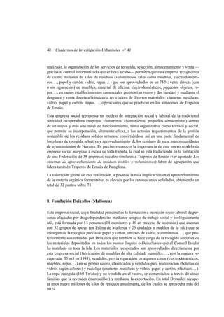 42

Cuadernos de Investigación Urbanística n o 41

realizado, la organización de los servicios de recogida, selección, almacenamiento y venta —
gracias al control informatizado que se lleva a cabo— permiten que esta empresa recoja cerca
de cuatro millones de kilos de residuos (voluminosos tales como muebles, electrodomésticos. . . , papel y cartón, vidrio, ropas. . . ) que son aprovechados en un 75 %: venta directa (con
o sin reparación) de muebles, material de oﬁcina, electrodomésticos, pequeños objetos, ropas. . . , en varios establecimientos comerciales propios (un rastro y dos tiendas) y mediante el
desguace y venta directa a la industria recicladora de diversos materiales: chatarras metálicas,
vidrio, papel y cartón, trapos. . . , operaciones que se practican en los almacenes de Traperos
de Emaús.
Esta empresa social representa un modelo de integración social y laboral de la tradicional
actividad recuperadora (traperos, chatarreros, chamarileros, pequeños almacenistas) dentro
de un nuevo y más alto nivel de funcionamiento, tanto organizativo como técnico y social,
que permite su incorporación, altamente eﬁcaz, a los actuales requerimientos de la gestión
sostenible de los residuos sólidos urbanos, convirtiéndose así en una parte fundamental de
los planes de recogida selectiva y aprovechamiento de los residuos de siete mancomunidades
de ayuntamientos de Navarra. Es preciso reconocer la importancia de este nuevo modelo de
empresa social marginal a escala de toda España, la cual se está traduciendo en la formación
de una Federación de 38 empresas sociales similares a Traperos de Emaús (ver apartado Los
sistemas de aprovechamiento de residuos textiles y voluminosos) labor de agrupación que
lidera también Traperos de Emaús de Pamplona.
La valoración global de esta realización, a pesar de la nula implicación en el aprovechamiento
de la materia orgánica fermentable, es elevada por las razones antes señaladas, obteniendo un
total de 32 puntos sobre 75.

8. Fundación Deixalles (Mallorca)
Esta empresa social, cuya ﬁnalidad principal es la formación e inserción socio-laboral de personas afectadas por drogodependencias mediante terapias de trabajo social y ecológicamente
útil, está formada por 54 personas (14 monitores y 40 en proceso de inserción) que cuentan
con 32 grupos de apoyo (en Palma de Mallorca y 25 ciudades y pueblos de la isla) que se
encargan de la recogida previa de papel y cartón, envases de vidrio, voluminosos. . . , que posteriormente son retirados por Deixalles que también se hace cargo de la recogida selectiva de
los materiales depositados en todos los puntos limpios o Deisalleries que el Consell Insular
ha instalado en toda la isla. Los materiales recuperados son aprovechados directamente por
esta empresa social (fabricación de muebles de alta calidad, masajiles. . . , con la madera recuperada: 35 m3 en 1993); vendidos, previa reparación en algunos casos (electrodomésticos,
muebles, ropas. . . ) en su propio rastro, clasiﬁcados y vendidos para reutilización (botellas de
vidrio, según colores) y reciclaje (chatarras metálicas y vidrio, papel y cartón, plásticos. . . ).
La ropa recogida (160 Tn/año) y no vendida en el rastro, se comercializa a través de cinco
familias que la revenden (mercadillos) y mediante la exportación. En total Deixalles recupera unos nueve millones de kilos de residuos anualmente, de los cuales se aprovecha más del
80 %.

 