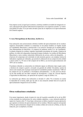 Textos sobre Sostenibilidad

43

Esta empresa social, al igual que la anterior, constituye también un modelo de integración social y adecuación del sistema tradicional de recuperación a las exigencias actuales. La valoración global (29 sobre 75) es por tanto elevada a pesar de no implicarse en el aprovechamiento
de la materia orgánica.

9. Area Metropolitana de Barcelona. Jarfels S.A.
Esta realización está exclusivamente referida al ámbito del aprovechamiento de los residuos
orgánicos fermentables mediante su compostaje en una planta modélica en España situada
en Castelldefels (Barcelona) y perteneciente a un consorcio formado por la entidad pública
Área Metropolitana de Barcelona y la empresa de jardinería Jarfels S.A. de Castelldefels.
La planta composta los residuos vegetales municipales procedentes de la poda y limpieza de
jardines, los lodos de la depuradora municipal de aguas residuales, los residuos de Mercabarna
(Barcelona) y varios residuos industriales (fabricación de cerveza, cultivo de champiñón. . . );
el proceso de compostaje está controlado en todo momento gracias a un complejo sistema de
indicadores regulado por ordenador, que permite la elaboración de un compost de alta calidad
y precio (entre 5 y 30 veces el del compost de los RSU) y un nivel de aprovechamiento del
100 % de los residuos.
El producto obtenido se comercializa sin obstáculo alguno en diferentes tipos (según suelos
y destinos) de compost a granel y envasado con garantía de calidad. Esta planta, carente de
olores (está situada junto al parque municipal de Casteldefels) produce anualmente 7.000 m3
de compost de uso en jardinería e invernaderos principalmente, y su alto nivel de eﬁciencia ha sido posible por una labor conjunta de investigación, a cargo de L’Escola Superior
d’Agricultura de Barcelona y de operación de la planta a cargo de Jarfels, S.A.
La valoración que obtiene esta realización es elevada (11 sobre 75) si tenemos en cuenta
la atipicidad de la misma, dado que tan sólo es una actuación aislada fuera de un plan de
aprovechamiento integral de los de los RSU.

Otras realizaciones estudiadas
Con menor importancia, desde el punto de vista de la gestión sostenible de los de los RSU
se han estudiado las realizaciones de varias ciudades españolas, y cuya valoración global no
supera los 5 puntos sobre 75. Estas bajas valoraciones se deben en general a la poca aportación
que suponen en términos de aprovechamiento de los residuos. Mención especial corresponde
al Plan de aprovechamiento integral de los residuos sólidos de la isla de La Palma, en fase de
redacción, por su amplitud y novedad.

 