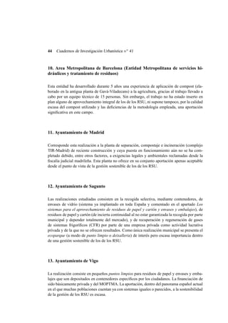 44

Cuadernos de Investigación Urbanística n o 41

10. Area Metropolitana de Barcelona (Entidad Metropolitana de servicios hidráulicos y tratamiento de residuos)
Esta entidad ha desarrollado durante 5 años una experiencia de aplicación de compost (elaborado en la antigua planta de Gavá-Viladecans) a la agricultura, gracias al trabajo llevado a
cabo por un equipo técnico de 15 personas. Sin embargo, el trabajo no ha estado inserto en
plan alguno de aprovechamiento integral de los de los RSU, ni supone tampoco, por la calidad
escasa del compost utilizado y las deﬁciencias de la metodología empleada, una aportación
signiﬁcativa en este campo.

11. Ayuntamiento de Madrid
Corresponde esta realización a la planta de separación, compostaje e incineración (complejo
TIR-Madrid) de reciente construcción y cuya puesta en funcionamiento aún no se ha completado debido, entre otros factores, a exigencias legales y ambientales reclamadas desde la
ﬁscalía judicial madrileña. Esta planta no ofrece en su conjunto aportación apenas aceptable
desde el punto de vista de la gestión sostenible de los de los RSU.

12. Ayuntamiento de Sagunto
Las realizaciones estudiadas consisten en la recogida selectiva, mediante contenedores, de
envases de vidrio (sistema ya implantado en toda España y comentado en el apartado Los
sistemas para el aprovechamiento de residuos de papel y cartón y envases y embalajes), de
residuos de papel y cartón (de incierta continuidad al no estar garantizada la recogida por parte
municipal y depender totalmente del mercado), y de recuperación y regeneración de gases
de sistemas frigoríﬁcos (CFR) por parte de una empresa privada como actividad lucrativa
privada y de la que no se ofrecen resultados. Como única realización municipal se presenta el
ecoparque (a modo de punto limpio o deixalleria) de interés pero escasa importancia dentro
de una gestión sostenible de los de los RSU.

13. Ayuntamiento de Vigo
La realización consiste en pequeños puntos limpios para residuos de papel y envases y embalajes que son depositados en contenedores especíﬁcos por los ciudadanos. La ﬁnanciación de
sido básicamente privada y del MOPTMA. La aportación, dentro del panorama español actual
en el que muchas poblaciones cuentan ya con sistemas iguales o parecidos, a la sostenibilidad
de la gestión de los RSU es escasa.

 