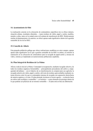 Textos sobre Sostenibilidad

45

14. Ayuntamiento de Olot
La realización consiste en la colocación de contenedores especíﬁcos (no se ofrece número,
situación urbana, resultados obtenidos. . . ) para residuos de vidrio, papel y cartón, muebles,
metales y pilas, tanto en la ciudad como en la planta de transferencia de RSU. Relativamente
similar en planteamiento a la anterior, no ofrece apenas nada signiﬁcativo dentro de la gestión
sostenible de los de los RSU.

15. Concello de Allariz
Esta pequeña población gallega que ofrece realizaciones modélicas en otros campos, apenas
aporta nada signiﬁcativo en lo que a gestión sostenible de los RSU se reﬁere, al consistir la
realización en la colocación de contenedores para la recogida de papel-cartón y envases de
vidrio, sistema ya implantado en numerosísimas poblaciones españolas.

16. Plan Integral de Residuos de La Palma
Afecta a toda la isla de La Palma. Contempla la recuperación, mediante recogida selectiva, de
todos los residuos orgánicos fermentables —principalmente procedentes del cultivo y empaquetado del plátano— con el objetivo de su transformación en compost para uso agrícola; la
recogida selectiva de vidrio, papel y cartón y del resto de residuos aprovechables mediante sistemas diversos entre los que se contemplan sistemas de recogida con separación domiciliaria
de materia orgánica y el resto. El plan pretende involucrar al sector agrario —evolución hacia
un cultivo más ecológico y sostenible— y al turístico —como elemento de prestigio dentro de
lo que podrían ser prácticas de un turismo sostenible—. El plan está en fase de elaboración.

 