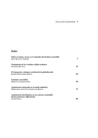 Textos sobre Sostenibilidad

5

Índice
Sobre el origen, el uso y el contenido del término sostenible
7

J OSÉ M ANUEL N AREDO

Tratamiento de los residuos sólidos urbanos
19

A LFONSO DEL VAL

El transporte, columna vertebral de la globalización
49

R AMÓN F ERNÁNDEZ D URÁN

Ciudades sostenibles
59

M ARIANO VÁZQUEZ E SPÍ

Arquitectura integrada en el medio ambiente
M ARGARITA

DE

L UXÁN G ARCÍA

DE

D IEGO

73

Arquitectura bioclimática en un entorno sostenible:
buenas prácticas ediﬁcatorias
JAVIER N EILA

89

 