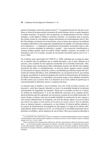 Cuadernos de Investigación Urbanística n o 41

50

general el transporte vertical (de carácter cíclico) 2 . Y la pequeña fracción de vida que se condensa en forma de biomasa animal «economiza de modo bastante estricto su gasto energético
en trabajo muscular». En general, salvo excepciones, sus desplazamientos son más o menos
limitados, y están ligados a habitats o territorios concretos. «La naturaleza está, en esencia,
ﬁja, (desde el punto de vista espacial, aunque internamente sea extremadamente móvil y ﬂuida). Sin embargo, en relación con el movimiento, como en tantos otros aspectos, las modernas
sociedades industriales se han organizado completamente de espaldas a los principios básicos
de la Naturaleza (. . . ). (Además) la generalización del transporte motorizado exige la utilización de enormes cantidades de materiales y energía 3 , cuya extracción, transformación y
consumo produce grandes masas de residuos sólidos, líquidos y gaseosos, tan extrañas a la
Naturaleza como lo es el propio concepto de movimiento horizontal masivo» (E STEVAN Y
S ANZ, 1996).
En el informe antes mencionado (GT 2000 P LUS, 1990), elaborado por un grupo de expertos, se alertaba sobre los problemas que se estaban derivando, y que se iban a plantear en el
porvenir, como resultado de esta expansión incontenible de la movilidad motorizada: «Desde hace algunos años, Europa parece haber sobrepasado el punto más allá del cual cualquier
incremento del tráﬁco es contraproducente. La suma de efectos negativos parece cancelar
los incrementos de riqueza, eﬁciencia, confort y accesibilidad que deberían resultar del crecimiento del volumen del tráﬁco». Esta, indudablemente, no es la postura de la CE, que reclama
la urgente necesidad de un ambicioso programa de creación de infraestructuras de transportes
(las Redes Transeuropeas, ya comentadas), que permita acoger el muy abultado incremento
de tráﬁco futuro que se avecina. Pero sí es ilustrativo de un cierto cambio de opinión que se
está manifestando en diferentes sectores y estudiosos del tema.
La situación aquí en España es, por el momento, muy otra. Existe un fuerte consenso, institucional y social (por supuesto inducido), en torno a la pretendida bondad de incrementar
continuamente las magnitudes de transporte. Hecho que se considera un bien en sí mismo.
Un símbolo de modernización. Y se da una debilísima conciencia de la compleja diversidad de problemas que lleva aparejado este incremento constante de movilidad motorizada. Al
mismo tiempo, se plantea como una necesidad ineludible la construcción de más, mejores y
más costosas infraestructuras de transporte, con el ﬁn de intentar superar el ancestral déﬁcit
que todavía nos separa, en este terreno, de los países de nuestro entorno. Pero la situación,
como se intentará expresar a continuación, es muy distinta. El esfuerzo público dedicado a
la creación de infraestructuras de transporte ha sido ingente a lo largo de los últimos años,
especialmente desde la ingreso en la CE, y la evolución de la movilidad motorizada está suponiendo ya múltiples y graves hipotecas de cara al futuro. Para cuya evaluación adecuada se
2

La actividad del reino vegetal hace circular los materiales en sentido fundamentalmente vertical: transporta
nutrientes desde el suelo hasta los tejidos vegetales y los deja caer de nuevo al suelo cuando las hojas o las plantas
mueren (E STEVAN Y S ANZ, 1996)
3
Para la construcción de infraestructuras, fábricas de vehículos, aparcamientos, talleres de reparación, gasolineras. . . : así como para la propia construcción de vehículos y materiales accesorios. E igualmente para la ejecución de todas aquellas instalaciones y equipamientos necesarios para la extracción, transporte, almacenamiento,
procesado de la energía -reﬁnerías- y distribución de la misma, antes de su utilización ﬁnal por los vehículos de
transporte.

 