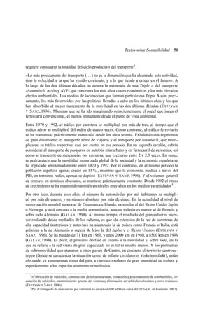 Textos sobre Sostenibilidad

51

requiere considerar la totalidad del ciclo productivo del transporte 4 .
«Lo más preocupante del transporte (. . . ) no es la dimensión que ha alcanzado esta actividad,
sino la velocidad a la que ha venido creciendo, y a la que tiende a crecer en el futuro». A
lo largo de las dos últimas décadas, se denota la existencia de una Triple A del transporte
-Automóvil, Avión y AVE- que concentra los más altos costes económicos y los más elevados
efectos ambientales. Los medios de locomoción que forman parte de esa Triple A son, precisamente, los más favorecidos por las políticas llevadas a cabo en los últimos años y los que
han absorbido el mayor incremento de la movilidad en las dos últimas décadas (E STEVAN
Y S ANZ, 1996). Mientras que se ha ido marginando conscientemente el papel que juega el
ferrocarril convencional, el menos impactante desde el punto de vista ambiental.
Entre 1970 y 1992, el tráﬁco por carretera se multiplicó por más de tres, al tiempo que el
tráﬁco aéreo se multiplicó del orden de cuatro veces. Como contraste, el tráﬁco ferroviario
se ha mantenido prácticamente estancado desde los años setenta. Existiendo dos segmentos
de gran dinamismo: el transporte aéreo de viajeros y el transporte por automóvil, que multiplicaron su tráﬁco respectivo casi por cuatro en ese periodo. En un segundo escalón, cabría
considerar al transporte de pasajeros en autobús interurbano y en ferrocarril de cercanías, así
como al transporte de mercancías por carretera, que crecieron entre 2 y 2,5 veces. En suma,
se podría decir que la movilidad motorizada global de la sociedad y la economía española se
ha triplicado aproximadamente entre 1970 y 1992. Por el contrario, en el mismo periodo la
población española apenas creció un 13 % , mientras que la economía, medida a través del
PIB, en terminos reales, apenas se duplicó (E STEVAN Y S ANZ, 1996). Y el volumen general
de empleo, en términos absolutos, se mantuvo prácticamente constante. Desde 1992 el ritmo
de crecimiento se ha mantenido también en niveles muy altos en los medios ya señalados 5 .
Por otro lado, durante esos años, el número de automóviles por mil habitantes se multiplicó por más de cuatro, y su número absoluto por más de cinco. En la actualidad el nivel de
motorización español supera al de Dinamarca e Irlanda, es similar al del Reino Unido, Japón
o Noruega, y está cercano a la media comunitaria, aunque todavía es menor al de Francia y
sobre todo Alemania (G ALÁN, 1998). Al mismo tiempo, el resultado del gran esfuerzo inversor realizado desde mediados de los ochenta, es que «la extensión de la red de carreteras de
alta capacidad (autopistas y autovías) ha alcanzado la de países como Francia o Italia, está
próxima a la de Alemania y supera de lejos la del Japón y el Reino Unido» (E STEVAN Y
S ANZ, 1996). Se ha pasado de 71 km en 1960, y unos 2000 km en 1980, a 8500 km en 1996
(G ALÁN, 1998). Es decir, el presunto desfase en cuanto a la movilidad y, sobre todo, en lo
que se reﬁere a la red viaria de gran capacidad, no es tal ni mucho menos. Y los problemas
de sobremovilidad que atenazan a otros países de Centro, en concreto al territorio centroeuropeo (donde se caracteriza la situación como de infarto circulatorio Verkehrsinfarkt ), están
afectando ya a numerosas zonas del país, a ciertos corredores de gran intensidad de tráﬁco, y
especialmente a los espacios altamente urbanizados.
4

«Fabricación de vehículos, construcción de infraestructuras, extracción y procesamiento de combustibles, circulación de vehículos, mantenimiento general del sistema y eliminación de vehículos obsoletos y otros residuos»
(E STEVAN Y S ANZ, 1996)
5
P.e. el transporte de mercancías por carretera ha crecido del 92 al 96 en cerca del 20 % (M. de Fomento ,1997).

 