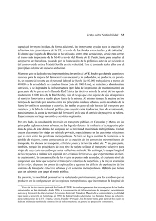 Textos sobre Sostenibilidad

53

capacidad inversora inciden, de forma adicional, las importantes ayudas para la creación de
infraestructura provenientes de la UE, a través de los fondos estructurales y de cohesión 7 .
El dinero que llegaba de Bruselas se ha utilizado, entre otras actuaciones, desde para cerrar
el tramo más impactante de la M-40 a través del Monte de El Pardo, hasta para ampliar el
aeropuerto de Barcelona, pasando por la ﬁnanciación de la polémica autovía de Leizarán o
del controvertido enlace Madrid-Sevilla en alta velocidad. Eso sí, contando todos ellos con el
preceptivo informe de impacto ambiental.
Mientras que se dedicaba una importantísima inversión al AVE, hecho que detraía cuantiosos
recursos para la mejora del ferrocarril convencional y lo endeudaba, se producía, en paralelo, un sustancial recorte en el personal laboral de Renfe (de 80.000 trabajadores a menos de
40.000 en la actualidad), se cerraban líneas (más de 1000 kms), se reducían y abandonaban
servicios, y se degradaba la infraestructura (por falta de inversiones de mantenimiento) en
gran parte de lo que no es la llamada Red Básica (es decir en más de la mitad de los aproximadamente 13000 kms de la Red Renfe), con el riesgo que ello supone de que desaparezca
el servicio ferroviario a medio plazo fuera de la misma. Al mismo tiempo, la mejora en los
tiempos de recorrido por autobús entre los principales núcleos urbanos, como resultado de la
fuerte inversión en autopistas y autovías, las tarifas en general más baratas del transporte por
carretera, y la falta de voluntad política para invertir estas tendencias, han ido erosionando,
paralelamente, la cuota de mercado del ferrocarril en lo que al servicio de pasajeros se reﬁere.
Especialmente en largo recorrido y servicios regionales.
Por otro lado, la considerable inversión en transporte público, en Cercanías y Metro, en las
principales aglomeraciones urbanas, no ha logrado detener la tendencia a la progresiva pérdida de peso de éste dentro del conjunto de la movilidad motorizada metropolitana. Donde
crecen claramente los viajes en vehículo privado, especialmente en las crecientes relaciones
que existen entre las periferias metropolitanas. Si bien se logra cambiar la tendencia a la
pérdida de viajeros, como consecuencia de la creación de los consorcios metropolitanos de
transporte, los abonos de transporte, el billete joven y de tercera edad, etc. Y en gran parte,
también, porque los poseedores de este tipo de tarjeta utilizan el transporte colectivo para
viajes de muy corto recorrido que antes realizaban andando. Sin embargo, la mayor longitud
de los trayectos a realizar (en especial en Cercanías ferroviarias, que experimentan un fuerte crecimiento), la concentración de los viajes en puntas más acusadas, el creciente nivel de
congestión que tiene que soportar el transporte colectivo de superﬁcie, y la mayor extensión
de las redes, disparan los costes de explotación y agravan los déﬁcits de explotación de los
sistemas de transporte colectivo urbanos y en concreto metropolitanos. Déﬁcits que tienen
que ser cubiertos con cargo al erario público.
En paralelo, la movilidad peatonal se va reduciendo paulatinamente, por los cambios que se
producen en la conﬁguración de las regiones metropolitanas, que incrementan la longitud de
7
Cerca de las tres cuartas partes de los fondos FEDER, los cuales representan dos terceras partes de los fondos
estructurales, se han destinado, desde 1986, a la construcción de infraestructuras de transporte; esencialmente
autovías y ferrocarril de alta velocidad. Así mismo, dentro del Tratado de Maastricht se contemplaba la posibilidad
(que luego se concretó en Edimburgo en 1992) de dedicar fondos adicionales -los llamados fondos de cohesiónpara ciertos países de la UE -España, Grecia, Irlanda y Portugal-, los de menor renta, gran parte de los cuales se
dedican a ﬁnanciar también la construcción de infraestructuras, en general de proyección comunitaria.

 