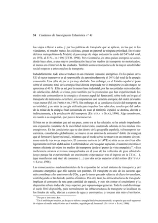Cuadernos de Investigación Urbanística n o 41

54

los viajes a llevar a cabo, y por las políticas de transporte que se aplican, en las que ni los
viandantes, ni mucho menos los ciclistas, gozan en general de ninguna prioridad. En el caso
del área metropolitana de Madrid, el porcentaje de viajes andando ha caido del 54 % del total,
en 1974, al 33 % , en 1996 (CTM, 1994). Por el contrario, en otros países europeos se asiste,
desde hace años, a una mayor consideración hacia los medios de transporte no motorizados,
al menos en el interior de las ciudades. También como consecuencia de la mayor sensibilidad
social respecto a estos medios de transporte.
Indudablemente, todo esto se traduce en un creciente consumo energético. En los países de la
UE el sector transporte es el responsable de aproximadamente el 30 % del total de la energía
consumida. Una cifra de por sí ya muy abultada. Sin embargo, en el Estado español el peso
sobre el consumo total de la energía ﬁnal directa empleada por el transporte es aún mayor, se
aproxima al 40 % . Ello es así, por la menor base industrial, por las necesidades más reducidas
de calefacción, debido al clima, pero también por la promoción que han experimentado los
modos más consumidores de energía y el menor papel del ferrocarril, sobre todo en lo que al
transporte de mercancías se reﬁere, en comparación con la media europea; del orden de cuatro
veces menor (M. DE F OMENTO, 1997). Sin embargo, si se considera el ciclo del transporte en
su totalidad, y no sólo la energía utilizada para impulsar los vehículos, resulta que del orden
de la mitad de la energía ﬁnal consumida en todo el territorio español se destina, directa o
indirectamente, a la producción del transporte (E STEVAN Y S ANZ, 1996). Algo asombroso,
en cuanto a su magnitud, que parece desconocerse.
Si bien no es de extrañar que así sea pues, como ya se ha señalado, se ha estado impulsando
una expansión constante de la movilidad motorizada, sustentada además en los medios más
energívoros. En las condiciones que se dan dentro de la geografía española, «el transporte por
carretera, considerado globalmente, se mueve en un entorno de consumo 8 doble (de energía)
que el ferrocarril (convencional), mientras que el modo aéreo se mueve en un entorno de consumo más de tres veces superior». El consumo unitario del AVE se sitúa en un nivel tan sólo
ligeramente inferior al del avión. Conﬁrmándose, en cualquier supuesto, el automóvil como el
menos eﬁciente de todos los medios de transporte desde el punto de vista energético 9 . «Esta
ineﬁciencia alcanza extremos insospechados en el caso de los vehículos de gran cilindrada
(cuyo parque ha experimentado un crecimiento espectacular tras el ingreso en la CE) (. . . ),
(que maniﬁestan un) nivel de consumo (. . . ) casi dos veces superior al del avión» (E STEVAN
Y S ANZ, 1996).
Las consecuencias medioambientales de la expansión del actual sistema de transporte y del
consumo energético que ello supone son patentes. El transporte es uno de los sectores que
más contribuye a las emisiones de CO 2 , y por lo tanto que más refuerza el efecto invernadero,
contribuyendo al tan temido cambio climático. Por otro lado, las infraestructuras de transporte
implican el consumo de una gran cantidad de espacio, y esto sin contar el crecimiento y la
dispersión urbana inducida (muy superior, por supuesto) que generan. Todo lo cual disminuye
el suelo fértil disponible, pues normalmente las infraestructuras de transporte se localizan en
los fondos de valle, afectan a cursos de agua y escorrentías, y trocean aún más el territorio,
8

Por pas x km o tm x km.
En el análisis por medios, en lo que se reﬁere a energía ﬁnal directa consumida, se aprecia que en el segmento
de viajeros el medio más eﬁciente es el autobús, seguido por el ferrocarril (E STEVAN Y S ANZ, 1996).
9

 