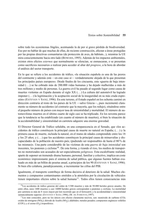 Textos sobre Sostenibilidad

55

sobre todo los ecosistemas frágiles, acentuando la de por sí grave pérdida de biodiversidad.
Eso por no hablar de que muchas de ellas, de reciente construcción, afectan a áreas protegidas
por las propias directivas comunitarias (de protección de aves, de hábitats...), mientras la UE
mira conscientemente hacia otro lado (B OWERS, 1995). Además de los impactos ambientales,
existen otros efectos externos que normalmente se silencian, se enmascaran, o se presentan
como sacriﬁcios necesarios a realizar para acceder al altar del progreso, a la hora de abordar
el análisis del sector transporte.
En lo que se reﬁere a los accidentes de tráﬁco, «la situación española es una de las peores
del continente y además está —en este caso sí— verdaderamente alejada de la que presentan
los principales países europeos». Desde ﬁnales de los cincuenta, esta «guerra de baja intensidad (. . . ) se ha cobrado más de 200.000 vidas humanas y ha dejado malheridas a más de
tres millones y medio de personas. La guerra civil ha pasado al segundo lugar como causa de
muertes violentas en España durante el siglo XX (. . . ) La cultura del automóvil ha logrado
imponer (. . . ) la legitimación y la aceptación social de la inseguridad en su más cruda expresión» (E STEVAN Y S ANZ, 1996). En este terreno, el Estado español en los ochenta caminó en
dirección contraria al resto de los países de la UE —salvo Grecia—, pues incrementó claramente su número de accidentes (al contrario que la mayoría, que los redujo), situándose entre
el pequeño número de países con mayor tasa de siniestralidad y mortalidad. El número de automovilistas muertos en el último cuarto de siglo casi se ha triplicado. En los noventa parece
que la tendencia se ha estabilizado (en cuanto al número de muertos), si bien la situación de
la accidentabilidad y siniestralidad en carretera adquiere una enorme gravedad.
El Director General de Tráﬁco señalaba, en una comparecencia en el Senado, que «los accidentes de tráﬁco constituyen la principal causa de muerte no natural en España; (. . . ) y la
primera causa de muerte, incluida la natural, en el tramo de edades comprendido entre los 18
y los 25 años; y (. . . ) que los accidentes constituyen la principal causa de minusvalías y discapacidades de la población de nuestro país; (pudiendo ser responsables de hasta el 80 % de
las mismas)». Una parte considerable de las víctimas de esta guerra de baja intensidad son
inocentes, los peatones y ciclistas 10 . De esta forma, y rizando el rizo, los medios de transportes no motorizados son acusados de ser especialmente peligrosos. Esta escalofriante realidad,
aparte de suponer un tremendo drama humano, personal, familiar y colectivo, implica un coste
económico impresionante para el sistema de salud pública, que algunas fuentes habían evaluado en más de un billón de pesetas anual, a principios de los 90 (E STEVAN Y S ANZ, 1996).
Si bien ello colabora, paradójicamente, a incrementar las cifras del PIB.
Igualmente, el transporte contribuye de forma decisiva al deterioro de la salud. Muchos elementos y compuestos contaminantes emitidos a la atmósfera por la circulación de vehículos
tienen importantes efectos sobre la salud humana 11 . Todos ellos tienen consecuencias más
10

Los accidentes de tráﬁco generan del orden de 5.500 muertos y más de 50.000 heridos graves anuales. De
entre ellos, unos 1400 muertos y casi 16000 heridos graves corresponden a peatones y ciclistas. La mortalidad
por carretera es más de 8 veces mayor por km recorrido que en el ferrocarril, y la accidentalidad o siniestralidad
sustancialmente superior. (E STEVAN Y S ANZ, 1996), (M. DE F OMENTO, 1997).
11
Los más conocidos, pero no los únicos con efectos claramente nocivos, son: monóxido de carbono (CO);
oxidos de nitrógeno (NOx ); dióxido de Azufre (SO2 ); aldehídos; metales pesados; compuestos orgánicos volátiles
(COV); y el ozono (O3 ) troposférico.

 