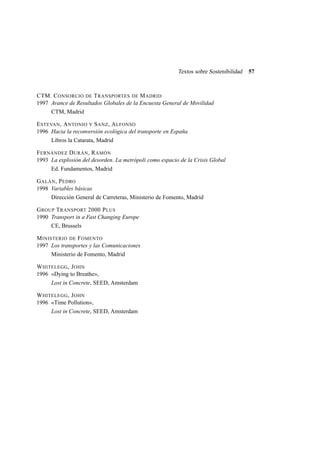 Textos sobre Sostenibilidad

CTM. C ONSORCIO DE T RANSPORTES DE M ADRID
1997 Avance de Resultados Globales de la Encuesta General de Movilidad
CTM, Madrid
E STEVAN , A NTONIO Y S ANZ , A LFONSO
1996 Hacia la reconversión ecológica del transporte en España
Libros la Catarata, Madrid
F ERNÁNDEZ D URÁN , R AMÓN
1993 La explosión del desorden. La metrópoli como espacio de la Crisis Global
Ed. Fundamentos, Madrid
G ALÁN , P EDRO
1998 Variables básicas
Dirección General de Carreteras, Ministerio de Fomento, Madrid
G ROUP T RANSPORT 2000 P LUS
1990 Transport in a Fast Changing Europe
CE, Brussels
M INISTERIO DE F OMENTO
1997 Los transportes y las Comunicaciones
Ministerio de Fomento, Madrid
W HITELEGG , J OHN
1996 «Dying to Breathe»,
Lost in Concrete, SEED, Amsterdam
W HITELEGG , J OHN
1996 «Time Pollution»,
Lost in Concrete, SEED, Amsterdam

57

 