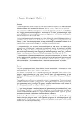 6

Cuadernos de Investigación Urbanística n o 41

Resumen
Los artículos presentes en este volumen han sido seleccionados del conjunto de los publicados por la
biblioteca Ciudades para un Futuro Más Sostenible (CF+S): http://habitat.aq.upm.es.
Este compilación se publicó en principio como cuaderno de apoyo a las jornadas ‘‘La Sostenibilidad
en el Proyecto Arquitectónico y Urbanístico’’ organizadas por la Escuela Técnica Superior de Arquitectura de Madrid, en el marco de la Iniciativa para una Arquitectura y un Urbanismo más Sostenibles
(IAU+S) durante el mes de marzo de 2004.
El objetivo principal consistía en presentar una visión global de la sostenibilidad para el público en
general. Por tanto, el criterio básico de selección ha sido el pedagógico. Se incluyen los textos más
concisos y claros sobre los diversos temas que trata la biblioteca. La limitación de espacio nos ha
impedido incluir numerosos artículos que, por su calidad, merecerían estar aquí.
La biblioteca Ciudades para un Futuro Más Sostenible surgió en 1996 gracias a un convenio de colaboración entre el Ministerio de Fomento y la Escuela Técnica Superior de Arquitectura de Madrid
(ETSAM), por el que esta última se comprometía a traducir y a poner en la red las experiencias presentadas al concurso de Buenas Prácticas organizado por Naciones Unidas con motivo de la Conferencia
Mundial sobre Asentamientos Humanos, Hábitat II, celebrada en Estambul en junio de 1996.
La biblioteca reúne documentación sobre todo tipo de acciones y experiencias en las ciudades y en el
territorio que mejoren, de manera efectiva, las condiciones de vida de las personas, dentro del criterio
de sostenibilidad en su sentido más fuerte; también ofrece artículos, informes y reﬂexiones teóricas
sobre el estado actual y las posibles alternativas al desarrollo contemporáneo de las ciudades.

Abstract
This issue assembles a selection of articles publicly avalaible on the website Ciudades para un Futuro
más Sostenible (CF+S): http://habitat.aq.upm.es.
This selection was originally used as a printed companion guide to the public lecture series on ‘‘Sustainability in the Architecture and Urban Project’’, held on March 2004 and organized by the Madrid School of Architecture within the Initiative for a more Sustainable Architecture and Urbanism
(IAU+S).
The compilation an overall vision on sustainability presents to average audience. The basic criterium to
select these articles was therefore a pedagogical one, including those simpler and clearer papers dealing
with all main topics in CF+S. However, due to space limitations, many excellent articles avalaible on
the website are unfortunately not included within this selection.
CF+S was created in 1996 as a partnership between the Spanish Ministry of Works and Madrid School
of Architecture. The objetive was to translate into Spanish and publish the experiences selected at the
International Award for Best Practices in Improving the Living Environment, organized by United
Nations after the Istanbul Conference on Human Settlements (Habitat II).
CF+S aims to gather documents concerning any kind of actions and experiences both on the territory
and the city actually improving people’s living conditions according to the sustainability concept in its
strongest sense. It also offers papers, reports and theoretical reﬂections on the state of and the possible
alternatives to urban development nowadays.

 