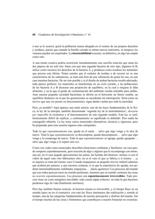 60

Cuadernos de Investigación Urbanística n o 41

a uno se le ocurre), quizá la población muera ahogada en el veneno de sus propios desechos
y residuos, puesto que estando la botella cerrada ni entran nuevos nutrientes, ni tampoco los
venenos pueden ser expulsados. La insostenibilidad consiste, en deﬁnitiva, en algo tan simple
como esto.
A una mente creativa podría ocurrírsele inmediatamente una sencilla solución que mata los
dos pájaros de un solo tiro: basta con que una segunda bacteria de otro tipo, digamos la B,
utilice como recursos los desechos de la bacteria A, y produzca como residuos los nutrientes
que precisa esta última. Noten ustedes que el carácter de residuo o de recurso no es una
característica de las substancias, se trata más bien de una valoración de quien las usa, en este
caso nuestras bacterias. De ser esto posible y si el diseño de ambas bacterias resulta adecuado,
todo parece perfecto: los materiales se transforman en un ciclo cerrado, y las poblaciones
de las bacteria A y B alcanzan una proporción de equilibrio, en la cual a ninguna le falta
alimento, y en la que el grado de contaminación del ambiente resulta tolerable para ambas.
Ante nuestra pequeña sociedad bacteriana se abriría en el horizonte un futuro estable, un
equilibrio dinámico en el que las generaciones se sucederían sin interrupción. Sería como un
tiovivo que una vez puesto en funcionamiento, sigue dando vueltas por toda la eternidad.
Pero ¿es posible? Aquí aparece una mala noticia: una de las leyes fundamentales de la física, la ley de la entropía, también denominada ‘segunda ley de la termodinámica’, descarta
por imposible la existencia y el funcionamiento de este segundo modelo. Esta ley es sutil,
técnicamente difícil de explicar, y continuamente su signiﬁcado es debatido. Pero nadie ha
conseguido rebatirla. La ley tiene varios enunciados alternativos, técnicos y rigurosos, pero
he preparado para esta ocasión algunos más coloquiales:
Todo lo que espontáneamente cae, queda en el suelo. . . salvo que algo venga y lo alce de
nuevo. Todo lo que espontáneamente se descompone, queda descompuesto. . . salvo que algo
venga y lo componga de nuevo. Todo lo que espontáneamente se agrupa, queda agrupado. . .
salvo que algo venga y lo separe otra vez.
Como ven, todos estos enunciados describen situaciones cotidianas y familiares: un vaso puede romperse espontáneamente, pero necesita de algo u alguien que lo recomponga con mimo:
aun así, en el vaso pegado apreciaremos las juntas, las heridas del destrozo: incluso si con el
vidrio de aquel vaso roto fabricamos otro, no es el vaso el que se fabrica a sí mismo. . . ¡y
ni siquiera se trata del mismo vaso! Cuando empujamos un pequeño tiovivo infantil sabemos
que acabará por pararse, y que nuestras criaturas, si es que la experiencia les agrada, nos pedirán interminablemente redoblados empujones. . . ¡hasta agotarnos! Los procesos del mundo
que nos rodea parecen tener un sentido preferente, mientras que en sentido contrario las cosas
no ocurren espontáneamente. Los procesos son espontáneamente irreversibles. Todo proceso tiene un coste energético inevitable: todo cuesta algún esfuerzo: en todo lo que hacemos
perdemos algo de vida (ﬁnalmente morimos).
Pero hay también buenas noticias: la historia misma es irreversible, y el tiempo ﬂuye en un
sentido (pero no en el contrario): con esta ley física intentamos dar explicación y sentido al
tiempo, una de las categorías fundamentales de nuestra percepción y disfrute del mundo. Sin
el tiempo muchas de las cosas y fenómenos que contribuyen a nuestro bienestar no existirían.

 