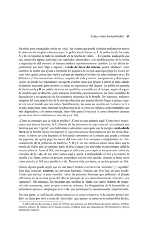Textos sobre Sostenibilidad

61

En todos estos enunciados existe un ‘todo’, un sistema que puede deﬁnirse mediante un marco
de observación elegido arbitrariamente: la población de bacterias A, la población de bacterias
A y B, el conjunto de todo lo contenido en la botella de vidrio. . . El sistema, cualquiera que
sea, desarrolla alguna actividad con resultados observables, con modiﬁcaciones de la forma
y organización del entorno: el sistema produce espontáneamente cambios. La ley aﬁrma tajantemente que sólo ‘algo o alguien’, venido de fuera del sistema, podrá ‘deshacer’ estos
cambios: la madre que ayuda a reordenar los juguetes de su hija, aquel que pega los trozos del
vaso roto, quien quiera que vuelve a poner en marcha el tiovivo sin estar montado en él. En
deﬁnitiva, el funcionamiento cíclico y completo de vida y muerte, composición y descomposición, no puede ser espontáneo: un agente externo tiene que ayudar a cerrar el ciclo, dando
el impulso necesario para recorrer la mitad no espontánea del círculo. La población mestiza
de bacterias A y B no podría alcanzar un equilibrio sostenible en el tiempo, según el segundo modelo que he descrito, pues entonces realizaría espontáneamente un ciclo completo de
degradación y recuperación de los nutrientes originales de la botella. Por supuesto, podemos
imaginar tal cosa, pero la ley de la entropía descarta que nuestra ilusión llegue a encajar alguna vez con el mundo que nos rodea. Sencillamente, las cosas no ocurren así. La bacteria B, a
lo más, podrá usar como nutriente los desechos de la A, pero sus residuos serán materiales aún
más degradados, con menos energía, inservibles para la bacteria A como alimentos (aunque
quizás sean ahora inofensivos e inocuos para ella).
¿Cómo es entonces que la vida es posible? ¿Cómo es que estamos aquí? Como poco necesitamos una tercera bacteria, la C, distinta de las anteriores en algo esencial: necesitamos una
bacteria que sea ‘vegetal’, con habilidades suﬁcientes como para que la energía venida desde
fuera de la botella pueda recomponer lo espontáneamente descompuesto por las demás bacterias. A través de tales bacterias el Sol puede convertirse en la madre que ayuda a ordenar
los juguetes, ser quien pega los trozos del vaso roto. Las inmensas complejidades del funcionamiento de la población de bacterias A, B y C no me interesan ahora: baste decir que la
botella de vidrio que las contiene, junto al aire, el agua y los nutrientes es una imagen cabal de
nuestro planeta. Junto al Sol, esta imagen es suﬁciente para explicar los procesos realmente
cruciales de la vida, de ese estar juntos aquí y ahora. Contemplando el Sol y la botella, la
estrella y la Tierra, vemos un proceso espontáneo con un sólo sentido: durante su lento morir
como estrella, el Sol hace posible la vida. Nuestra vida, por tanto, es un don gratuito del Sol.
Quizás alguien pueda argüir que en este tercer modelo con bacterias ‘animales’ y ‘vegetales’
falta algo esencial: nosotras, las personas humanas. Pudiera ser. Pero hay un dato escalofriante que merece la pena recordar: todas las personas humanas que poblamos el planeta
cabríamos en la cercana presa del Atazar (después de ser convenientemente trituradas, por
supuesto)1 . Sin embargo, las bacterias que pueblan la Tierra son varios órdenes de magnitud más numerosas, tanto en peso como en volumen. La desaparición de la humanidad no
perturbaría apenas el despliegue de la vida, que permanecería evolucionando, imperturbable.
Por otra parte, la civilización urbano-industrial es como la bacteria A de nuestro primer modelo: se afana por vivir a costa de ‘nutrientes’ que apenas se renuevan (combustibles fósiles,
1

6.000 millones de personas a razón de 70 litros por persona son 420 millones de metros cúbicos, 420 hectómetros cúbicos. El embalse de El Atazar, cercano a Madrid, tiene una capacidad de 426 hectómetros cúbicos,
ligeramente superior.

 