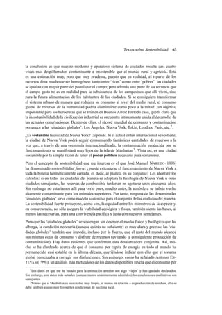 Textos sobre Sostenibilidad

63

la conclusión es que nuestro moderno y aparatoso sistema de ciudades resulta casi cuatro
veces más despilfarrador, contaminante e insostenible que el mundo rural y agrícola. Ésta
es una estimación muy, pero que muy prudente, puesto que en realidad, el reparto de los
recursos dista mucho de ser homogéneo: tanto entre ‘ricos’ como entre ‘pobres’, las ciudades
se quedan con mayor parte del pastel que el campo; pero además una parte de los recursos que
el campo gasta no es en realidad para la subsistencia de los campesinos que allí viven, sino
para la futura alimentación de los habitantes de las ciudades. Si se consiguiera transformar
el sistema urbano de manera que redujera su consumo al nivel del medio rural, el consumo
global de recursos de la humanidad podría disminuirse como poco a la mitad: ¡un objetivo
impensable para los burócratas que se reúnen en Buenos Aires! En todo caso, queda claro que
la insostenibilidad de la civilización industrial se encuentra íntimamente unida al desarrollo de
las actuales conurbaciones. Dentro de ellas, el récord mundial de consumo y contaminación
pertenece a las ‘ciudades globales’: Los Ángeles, Nueva York, Tokio, Londres, París, etc. 2 .
¿Es sostenible la ciudad de Nueva York? Depende. Si el actual orden internacional se sostiene,
la ciudad de Nueva York podrá seguir consumiendo fantásticas cantidades de recursos a la
vez que, a través de una economía internacionalizada, la contaminación producida por su
funcionamiento se manifestará muy lejos de la isla de Manhattan 3 . Vista así, es una ciudad
sostenible por la simple razón de tener el poder político necesario para sostenerse.
Pero el concepto de sostenibilidad que me interesa es el que José Manuel NAREDO (1996)
ha denominado sostenibilidad fuerte: ¿puede extenderse el funcionamiento de Nueva York a
toda la botella herméticamente cerrada, es decir, al planeta en su conjunto? Les ahorraré los
cálculos: si en todas las ciudades del planeta se adoptara la ﬁsiología de Nueva York u otras
ciudades semejantes, las reservas de combustible tardarían en agotarse unos cincuenta años.
Sin embargo no estaríamos allí para verlo pues, mucho antes, la atmósfera se habría vuelto
altamente contaminante para los animales superiores. Por tanto, ninguna de las denominadas
‘ciudades globales’ sirve como modelo sostenible para el conjunto de las ciudades del planeta.
La sostenibilidad fuerte presupone, como ven, la equidad entre los miembros de la especie y,
en consecuencia, no sólo asegura la viabilidad ecológica y física, también sienta las bases, al
menos las necesarias, para una convivencia pacíﬁca y justa con nuestros semejantes.
Para que las ‘ciudades globales’ se sostengan sin destruir el medio físico y biológico que las
alberga, la condición necesaria (aunque quizás no suﬁciente) es muy clara y precisa: las ‘ciudades globales’ tendrán que impedir, incluso por la fuerza, que el resto del mundo alcance
sus mismas cotas de consumo y disfrute de recursos (evitando la consiguiente producción de
contaminación). Hay datos recientes que conﬁrman esta desalentadora conjetura. Así, mucho se ha alardeado acerca de que el consumo per capita de energía en todo el mundo ha
permanecido casi estable en la última década, queriéndose indicar con ello que el sistema
global comenzaba a corregir sus disfunciones. Sin embargo, como ha señalado Antonio E S TEVAN (1998), un análisis más meticuloso de los datos disponibles revela que el consumo per
2

Los datos en que me he basado para la estimación anterior son algo ‘viejos’ y han quedado desfasados.
Sin embargo, con datos más actuales (aunque menos unánimemente admitidos) las conclusiones cualitativas son
semejantes.
3
Nótese que si Manhattan es una ciudad muy limpia, al menos en relación a su producción de residuos, ello se
debe también a unas muy favorables condiciones de su clima local.

 