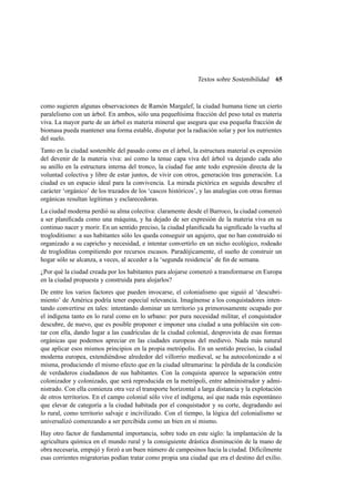 Textos sobre Sostenibilidad

65

como sugieren algunas observaciones de Ramón Margalef, la ciudad humana tiene un cierto
paralelismo con un árbol. En ambos, sólo una pequeñísima fracción del peso total es materia
viva. La mayor parte de un árbol es materia mineral que asegura que esa pequeña fracción de
biomasa pueda mantener una forma estable, disputar por la radiación solar y por los nutrientes
del suelo.
Tanto en la ciudad sostenible del pasado como en el árbol, la estructura material es expresión
del devenir de la materia viva: así como la tenue capa viva del árbol va dejando cada año
su anillo en la estructura interna del tronco, la ciudad fue ante todo expresión directa de la
voluntad colectiva y libre de estar juntos, de vivir con otros, generación tras generación. La
ciudad es un espacio ideal para la convivencia. La mirada pictórica en seguida descubre el
carácter ‘orgánico’ de los trazados de los ‘cascos históricos’, y las analogías con otras formas
orgánicas resultan legítimas y esclarecedoras.
La ciudad moderna perdió su alma colectiva: claramente desde el Barroco, la ciudad comenzó
a ser planiﬁcada como una máquina, y ha dejado de ser expresión de la materia viva en su
continuo nacer y morir. En un sentido preciso, la ciudad planiﬁcada ha signiﬁcado la vuelta al
trogloditismo: a sus habitantes sólo les queda conseguir un agujero, que no han construido ni
organizado a su capricho y necesidad, e intentar convertirlo en un nicho ecológico, rodeado
de trogloditas compitiendo por recursos escasos. Paradójicamente, el sueño de construir un
hogar sólo se alcanza, a veces, al acceder a la ‘segunda residencia’ de ﬁn de semana.
¿Por qué la ciudad creada por los habitantes para alojarse comenzó a transformarse en Europa
en la ciudad propuesta y construida para alojarlos?
De entre los varios factores que pueden invocarse, el colonialismo que siguió al ‘descubrimiento’ de América podría tener especial relevancia. Imagínense a los conquistadores intentando convertirse en tales: intentando dominar un territorio ya primorosamente ocupado por
el indígena tanto en lo rural como en lo urbano: por pura necesidad militar, el conquistador
descubre, de nuevo, que es posible proponer e imponer una ciudad a una población sin contar con ella, dando lugar a las cuadrículas de la ciudad colonial, desprovista de esas formas
orgánicas que podemos apreciar en las ciudades europeas del medievo. Nada más natural
que aplicar esos mismos principios en la propia metrópolis. En un sentido preciso, la ciudad
moderna europea, extendiéndose alrededor del villorrio medieval, se ha autocolonizado a sí
misma, produciendo el mismo efecto que en la ciudad ultramarina: la pérdida de la condición
de verdaderos ciudadanos de sus habitantes. Con la conquista aparece la separación entre
colonizador y colonizado, que será reproducida en la metrópoli, entre administrador y administrado. Con ella comienza otra vez el transporte horizontal a larga distancia y la explotación
de otros territorios. En el campo colonial sólo vive el indígena, así que nada más espontáneo
que elevar de categoría a la ciudad habitada por el conquistador y su corte, degradando así
lo rural, como territorio salvaje e incivilizado. Con el tiempo, la lógica del colonialismo se
universalizó comenzando a ser percibida como un bien en sí mismo.
Hay otro factor de fundamental importancia, sobre todo en este siglo: la implantación de la
agricultura química en el mundo rural y la consiguiente drástica disminución de la mano de
obra necesaria, empujó y forzó a un buen número de campesinos hacia la ciudad. Difícilmente
esas corrientes migratorias podían tratar como propia una ciudad que era el destino del exilio.

 