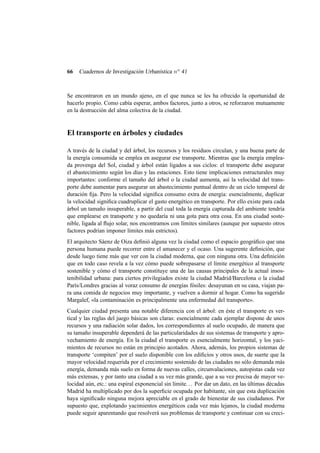 66

Cuadernos de Investigación Urbanística n o 41

Se encontraron en un mundo ajeno, en el que nunca se les ha ofrecido la oportunidad de
hacerlo propio. Como cabía esperar, ambos factores, junto a otros, se reforzaron mutuamente
en la destrucción del alma colectiva de la ciudad.

El transporte en árboles y ciudades
A través de la ciudad y del árbol, los recursos y los residuos circulan, y una buena parte de
la energía consumida se emplea en asegurar ese transporte. Mientras que la energía empleada provenga del Sol, ciudad y árbol están ligados a sus ciclos: el transporte debe asegurar
el abastecimiento según los días y las estaciones. Esto tiene implicaciones estructurales muy
importantes: conforme el tamaño del árbol o la ciudad aumenta, así la velocidad del transporte debe aumentar para asegurar un abastecimiento puntual dentro de un ciclo temporal de
duración ﬁja. Pero la velocidad signiﬁca consumo extra de energía: esencialmente, duplicar
la velocidad signiﬁca cuadruplicar el gasto energético en transporte. Por ello existe para cada
árbol un tamaño insuperable, a partir del cual toda la energía capturada del ambiente tendría
que emplearse en transporte y no quedaría ni una gota para otra cosa. En una ciudad sostenible, ligada al ﬂujo solar, nos encontramos con límites similares (aunque por supuesto otros
factores podrían imponer límites más estrictos).
El arquitecto Sáenz de Oiza deﬁnió alguna vez la ciudad como el espacio geográﬁco que una
persona humana puede recorrer entre el amanecer y el ocaso. Una sugerente deﬁnición, que
desde luego tiene más que ver con la ciudad moderna, que con ninguna otra. Una deﬁnición
que en todo caso revela a la vez cómo puede sobrepasarse el límite energético al transporte
sostenible y cómo el transporte constituye una de las causas principales de la actual insostenibilidad urbana: para ciertos privilegiados existe la ciudad Madrid/Barcelona o la ciudad
París/Londres gracias al voraz consumo de energías fósiles: desayunan en su casa, viajan para una comida de negocios muy importante, y vuelven a dormir al hogar. Como ha sugerido
Margalef, «la contaminación es principalmente una enfermedad del transporte».
Cualquier ciudad presenta una notable diferencia con el árbol: en éste el transporte es vertical y las reglas del juego básicas son claras: esencialmente cada ejemplar dispone de unos
recursos y una radiación solar dados, los correspondientes al suelo ocupado, de manera que
su tamaño insuperable dependerá de las particularidades de sus sistemas de transporte y aprovechamiento de energía. En la ciudad el transporte es esencialmente horizontal, y los yacimientos de recursos no están en principio acotados. Ahora, además, los propios sistemas de
transporte ‘compiten’ por el suelo disponible con los ediﬁcios y otros usos, de suerte que la
mayor velocidad requerida por el crecimiento sostenido de las ciudades no sólo demanda más
energía, demanda más suelo en forma de nuevas calles, circunvalaciones, autopistas cada vez
más extensas, y por tanto una ciudad a su vez más grande, que a su vez precisa de mayor velocidad aún, etc.: una espiral exponencial sin límite. . . Por dar un dato, en las últimas décadas
Madrid ha multiplicado por dos la superﬁcie ocupada por habitante, sin que esta duplicación
haya signiﬁcado ninguna mejora apreciable en el grado de bienestar de sus ciudadanos. Por
supuesto que, explotando yacimientos energéticos cada vez más lejanos, la ciudad moderna
puede seguir aparentando que resolverá sus problemas de transporte y continuar con su creci-

 