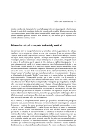 Textos sobre Sostenibilidad

67

miento, pero las más elementales leyes de la física permiten apostar por que la solución nunca
llegará: el sueño de la movilidad sin ﬁn sólo engendrará la pesadilla del atasco perpetuo. Lo
cierto es que cuando la movilidad resulta imprescindible para la supervivencia, nuestros compañeros nómadas (personas humanas, aves, ballenas, etc) nos enseñan que es mejor no hacer
ciudad, echarse al camino y andar.

Diferencias entre el transporte horizontal y vertical
La diferencia entre el transporte horizontal y vertical es, ante todo, geométrica: los árboles,
para hacer crecer su estructura mineral no viva, están a expensas de que sus propios residuos
caigan al suelo, se reciclen y vuelvan a entrar por las raíces. Cuando un árbol agota los recursos bajo sí, muere y deja paso al siguiente. Un bosque puede explotar a los ecosistemas que le
rodean pero, debido a la naturaleza vertical del transporte de los nutrientes, sólo puede hacerlo a través de las fronteras que le separan de ellos. La tasa de explotación es pequeña y lo es
tanto más cuanto más grande es el bosque, pues según crece, la frontera que lo deﬁne es una
fracción cada vez más pequeña de la masa total. Algunos bosques, dejados a su arbitrio, llegan
a acumular tanta materia combustible respecto a la masa total que acaban incendiándose por
una u otra causa, y el ciclo de la vida se renueva. Si me permiten la metáfora, el árbol y el
bosque ‘sienten’ y ‘perciben’ hasta qué punto han cerrado sus ciclos de nutrientes y desechos
y, si la situación lo demanda, ‘deciden’ tomar cartas en el asunto, incluso con un admirable
y oportuno suicidio. Ello es posible gracias a que la parte crucial del ciclo de materiales se
cierra en un espacio pequeño: sólo entonces un sistema puede ‘medir’ sus costes y autorregularse. El coste físico de un objeto es una propiedad ‘emergente’ que no pertenece al objeto,
tal y como ocurre con otras propiedades: peso, volumen, color, etc. Pertenece, como vimos,
al proceso en el que el objeto participa. Dos objetos en apariencia idénticos y de igual precio
pueden requerir muy distintos costes físicos: todo depende de cómo se hayan fabricado. Esta
diferencia es la que percibimos al comparar un sucedáneo con el producto original. Por ello la
medida del coste de un objeto es elusiva, más difícil que, por ejemplo, medir su peso. Pero el
árbol, dominando sensitivamente el territorio que contiene los procesos que le afectan, puede
tener un control adecuado sobre sus propios costes.
Por el contrario, el transporte horizontal permite que quedemos a merced de una percepción
parcelaria, local, inconsciente del derredor, y por tanto insuﬁciente para una gestión adecuada
de recursos y residuos. Así ocurre las más de las veces en la ciudad contemporánea y, especialmente, en las ‘ciudades globales’. La solución más sencilla para la basura en nuestra casa
es obvia: sacarla a la calle. Para la basura en la calle, nada más fácil para un ayuntamiento
que llevarla al vertedero. Y así sucesivamente. El camino de los recursos es simplemente el
contrario. Sin realizar el penoso esfuerzo de pensar y meditar, resulta cuando menos raro que
alguien nacido y educado en tal ambiente pueda percibir la conexión entre un ﬂujo y otro,
y los beneﬁcios o daños que pueda ocasionar más allá. Lo único que cuenta es la limpieza
del cubo bajo el fregadero y la abundancia dentro del frigoríﬁco. Y nada más espontáneo que
considerar que los artefactos que posibilitan estas ‘sencillas’ soluciones a nuestros problemas
domésticos sean un estupendo logro de la civilización. Así ocurre con el automóvil, tal y como

 