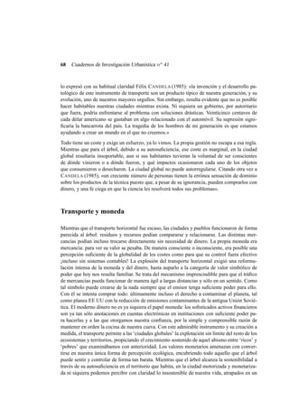 68

Cuadernos de Investigación Urbanística n o 41

lo expresó con su habitual claridad Félix C ANDELA (1985): «la invención y el desarrollo patológico de este instrumento de transporte son un producto típico de nuestra generación, y su
evolución, uno de nuestros mayores orgullos. Sin embargo, resulta evidente que no es posible
hacer habitables nuestras ciudades mientras exista. Ni siquiera un gobierno, por autoritario
que fuera, podría enfrentarse al problema con soluciones drásticas. Veinticinco centavos de
cada dólar americano se gastaban en algo relacionado con el automóvil. Su supresión signiﬁcaría la bancarrota del país. La tragedia de los hombres de mi generación es que estamos
ayudando a crear un mundo en el que no creemos.»
Todo tiene un coste y exige un esfuerzo, ya lo vimos. La propia gestión no escapa a esa regla.
Mientras que para el árbol, debido a su autosuﬁciencia, ese coste es marginal, en la ciudad
global resultaría insoportable, aun si sus habitantes tuvieran la voluntad de ser conscientes
de dónde vinieron o a dónde fueron, y qué impactos ocasionaron cada uno de los objetos
que consumieron o desecharon. La ciudad global no puede autorregularse. Citando otra vez a
C ANDELA (1985), «un creciente número de personas tienen la errónea sensación de dominio
sobre los productos de la técnica puesto que, a pesar de su ignorancia, pueden comprarlos con
dinero, y una fe ciega en que la ciencia les resolverá todos sus problemas».

Transporte y moneda
Mientras que el transporte horizontal fue escaso, las ciudades y pueblos funcionaron de forma
parecida al árbol: residuos y recursos podían compararse y relacionarse. Las distintas mercancías podían incluso trocarse directamente sin necesidad de dinero. La propia moneda era
mercancía: para ver su valor se pesaba. De manera consciente o inconsciente, era posible una
percepción suﬁciente de la globalidad de los costes como para que su control fuera efectivo
¡incluso sin sistemas contables! La explosión del transporte horizontal exigió una reformulación intensa de la moneda y del dinero, hasta auparlo a la categoría de valor simbólico de
poder que hoy nos resulta familiar. Se trata del mecanismo imprescindible para que el tráﬁco
de mercancías pueda funcionar de manera ágil a largas distancias y sólo en un sentido. Como
tal símbolo puede crearse de la nada siempre que el emisor tenga suﬁciente poder para ello.
Con él se intenta comprar todo: últimamente incluso el derecho a contaminar el planeta, tal
como planea EE UU con la reducción de emisiones contaminantes de la antigua Unión Soviética. El moderno dinero no es ya siquiera el papel moneda: los soﬁsticados activos ﬁnancieros
son ya tan sólo anotaciones en cuentas electrónicas en instituciones con suﬁciente poder para hacerlas y a las que otorgamos nuestra conﬁanza, por la simple y comprensible razón de
mantener en orden la cocina de nuestra cueva. Con este admirable instrumento y su creación a
medida, el transporte permite a las ‘ciudades globales’ la explotación sin límite del resto de los
ecosistemas y territorios, propiciando el crecimiento sostenido de aquel abismo entre ‘ricos’ y
‘pobres’ que examinábamos con anterioridad. Los valores monetarios amenazan con convertirse en nuestra única forma de percepción ecológica, encubriendo todo aquello que el árbol
puede sentir y controlar de forma tan barata. Mientras que el árbol alcanza la sostenibilidad a
través de su autosuﬁciencia en el territorio que habita, en la ciudad motorizada y monetarizada ni siquiera podemos percibir con claridad lo insostenible de nuestra vida, atrapados en un

 