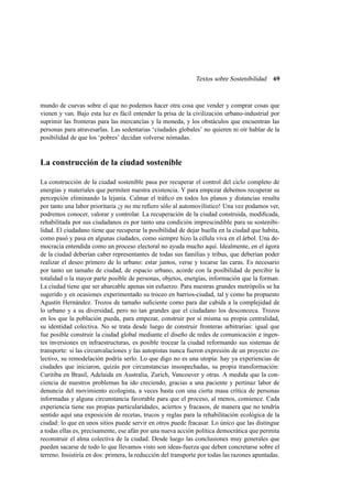 Textos sobre Sostenibilidad

69

mundo de cuevas sobre el que no podemos hacer otra cosa que vender y comprar cosas que
vienen y van. Bajo esta luz es fácil entender la prisa de la civilización urbano-industrial por
suprimir las fronteras para las mercancías y la moneda, y los obstáculos que encuentran las
personas para atravesarlas. Las sedentarias ‘ciudades globales’ no quieren ni oír hablar de la
posibilidad de que los ‘pobres’ decidan volverse nómadas.

La construcción de la ciudad sostenible
La construcción de la ciudad sostenible pasa por recuperar el control del ciclo completo de
energías y materiales que permiten nuestra existencia. Y para empezar debemos recuperar su
percepción eliminando la lejanía. Calmar el tráﬁco en todos los planos y distancias resulta
por tanto una labor prioritaria ¡y no me reﬁero sólo al automovilístico! Una vez podamos ver,
podremos conocer, valorar y controlar. La recuperación de la ciudad construida, modiﬁcada,
rehabilitada por sus ciudadanos es por tanto una condición imprescindible para su sostenibilidad. El ciudadano tiene que recuperar la posibilidad de dejar huella en la ciudad que habita,
como pasó y pasa en algunas ciudades, como siempre hizo la célula viva en el árbol. Una democracia entendida como un proceso electoral no ayuda mucho aquí. Idealmente, en el ágora
de la ciudad deberían caber representantes de todas sus familias y tribus, que deberían poder
realizar el deseo primero de lo urbano: estar juntos, verse y tocarse las caras. Es necesario
por tanto un tamaño de ciudad, de espacio urbano, acorde con la posibilidad de percibir la
totalidad o la mayor parte posible de personas, objetos, energías, información que la forman.
La ciudad tiene que ser abarcable apenas sin esfuerzo. Para nuestras grandes metrópolis se ha
sugerido y en ocasiones experimentado su troceo en barrios-ciudad, tal y como ha propuesto
Agustín Hernández. Trozos de tamaño suﬁciente como para dar cabida a la complejidad de
lo urbano y a su diversidad, pero no tan grandes que el ciudadano los desconozca. Trozos
en los que la población pueda, para empezar, construir por sí misma su propia centralidad,
su identidad colectiva. No se trata desde luego de construir fronteras arbitrarias: igual que
fue posible construir la ciudad global mediante el diseño de redes de comunicación e ingentes inversiones en infraestructuras, es posible trocear la ciudad reformando sus sistemas de
transporte: si las circunvalaciones y las autopistas nunca fueron expresión de un proyecto colectivo, su remodelación podría serlo. Lo que digo no es una utopía: hay ya experiencias de
ciudades que iniciaron, quizás por circunstancias insospechadas, su propia transformación:
Curitiba en Brasil, Adelaida en Australia, Zurich, Vancouver y otras. A medida que la conciencia de nuestros problemas ha ido creciendo, gracias a una paciente y pertinaz labor de
denuncia del movimiento ecologista, a veces basta con una cierta masa crítica de personas
informadas y alguna circunstancia favorable para que el proceso, al menos, comience. Cada
experiencia tiene sus propias particularidades, aciertos y fracasos, de manera que no tendría
sentido aquí una exposición de recetas, trucos y reglas para la rehabilitación ecológica de la
ciudad: lo que en unos sitios puede servir en otros puede fracasar. Lo único que las distingue
a todas ellas es, precisamente, ese afán por una nueva acción política democrática que permita
reconstruir el alma colectiva de la ciudad. Desde luego las conclusiones muy generales que
pueden sacarse de todo lo que llevamos visto son ideas-fuerza que deben concretarse sobre el
terreno. Insistiría en dos: primera, la reducción del transporte por todas las razones apuntadas.

 