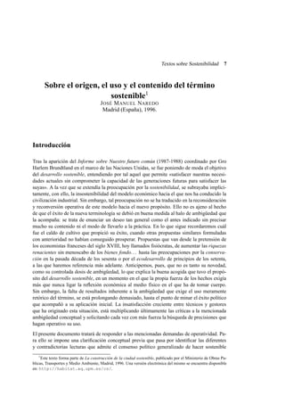 Textos sobre Sostenibilidad

7

Sobre el origen, el uso y el contenido del término
sostenible1
J OSÉ M ANUEL NAREDO
Madrid (España), 1996.

Introducción
Tras la aparición del Informe sobre Nuestro futuro común (1987-1988) coordinado por Gro
Harlem Brundtland en el marco de las Naciones Unidas, se fue poniendo de moda el objetivo
del desarrollo sostenible, entendiendo por tal aquel que permite «satisfacer nuestras necesidades actuales sin comprometer la capacidad de las generaciones futuras para satisfacer las
suyas». A la vez que se extendía la preocupación por la sostenibilidad, se subrayaba implícitamente, con ello, la insostenibilidad del modelo económico hacia el que nos ha conducido la
civilización industrial. Sin embargo, tal preocupación no se ha traducido en la reconsideración
y reconversión operativa de este modelo hacia el nuevo propósito. Ello no es ajeno al hecho
de que el éxito de la nueva terminología se debió en buena medida al halo de ambigüedad que
la acompaña: se trata de enunciar un deseo tan general como el antes indicado sin precisar
mucho su contenido ni el modo de llevarlo a la práctica. En lo que sigue recordaremos cuál
fue el caldo de cultivo que propició su éxito, cuando otras propuestas similares formuladas
con anterioridad no habían conseguido prosperar. Propuestas que van desde la pretensión de
los economistas franceses del siglo XVIII, hoy llamados ﬁsiócratas, de aumentar las riquezas
renacientes sin menoscabo de los bienes fondo. . . hasta las preocupaciones por la conservación en la pasada década de los sesenta o por el ecodesarrollo de principios de los setenta,
a las que haremos referencia más adelante. Anticipemos, pues, que no es tanto su novedad,
como su controlada dosis de ambigüedad, lo que explica la buena acogida que tuvo el propósito del desarrollo sostenible, en un momento en el que la propia fuerza de los hechos exigía
más que nunca ligar la reﬂexión económica al medio físico en el que ha de tomar cuerpo.
Sin embargo, la falta de resultados inherente a la ambigüedad que exige el uso meramente
retórico del término, se está prolongando demasiado, hasta el punto de minar el éxito político
que acompañó a su aplicación inicial. La insatisfacción creciente entre técnicos y gestores
que ha originado esta situación, está multiplicando últimamente las críticas a la mencionada
ambigüedad conceptual y solicitando cada vez con más fuerza la búsqueda de precisiones que
hagan operativo su uso.
El presente documento tratará de responder a las mencionadas demandas de operatividad. Para ello se impone una clariﬁcación conceptual previa que pasa por identiﬁcar las diferentes
y contradictorias lecturas que admite el consenso político generalizado de hacer sostenible
1

Este texto forma parte de La construcción de la ciudad sostenible, publicado por el Ministerio de Obras Publicas, Transportes y Medio Ambiente, Madrid, 1996. Una versión electrónica del mismo se encuentra disponible
en: http://habitat.aq.upm.es/cs/.

 