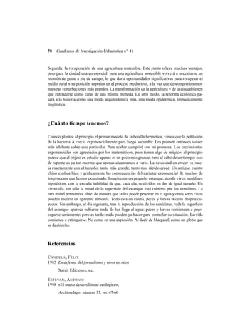 70

Cuadernos de Investigación Urbanística n o 41

Segunda: la recuperación de una agricultura sostenible. Este punto ofrece muchas ventajas,
pero para la ciudad una en especial: para una agricultura sostenible volverá a necesitarse un
montón de gente a pie de campo, lo que daría oportunidades signiﬁcativas para recuperar el
medio rural y su posición superior en el proceso productivo, a la vez que descongestionamos
nuestras conurbaciones más grandes. La transformación de la agricultura y de la ciudad tienen
que entenderse como caras de una misma moneda. De otro modo, la reforma ecológica pasará a la historia como una moda arquitectónica más, una moda epidérmica, impúdicamente
lingüística.

¿Cuánto tiempo tenemos?
Cuando planteé al principio el primer modelo de la botella hermética, vimos que la población
de la bacteria A crecía exponencialmente para luego sucumbir. Les prometí entonces volver
más adelante sobre este particular. Para acabar cumpliré con mi promesa. Los crecimientos
exponenciales son apreciados por los matemáticos, pues tienen algo de mágico: al principio
parece que el objeto en estudio apenas es un poco más grande, pero al cabo de un tiempo, casi
de repente es ya tan enorme que apenas alcanzamos a verlo. La velocidad en crecer va pareja exactamente con el tamaño: tanto más grande, tanto más rápido crece. Un antiguo cuento
chino explica bien y gráﬁcamente las consecuencias del carácter exponencial de muchos de
los procesos que hemos examinado. Imagínense un pequeño estanque, donde viven nenúfares
hipotéticos, con la extraña habilidad de que, cada día, se dividen en dos de igual tamaño. Un
cierto día, tan sólo la mitad de la superﬁcie del estanque está cubierta por los nenúfares. La
otra mitad permanece libre, de manera que la luz puede penetrar en el agua y otros seres vivos
pueden medrar en aparente armonía. Todo está en calma, peces y larvas bucean despreocupados. Sin embargo, al día siguiente, tras la reproducción de los nenúfares, toda la superﬁcie
del estanque aparece cubierta: nada de luz llega al agua: peces y larvas comienzan a preocuparse seriamente: pero es tarde: nada pueden ya hacer para controlar su situación. La vida
comienza a extinguirse. No como en una explosión. Al decir de Margalef, como un globo que
se deshincha.

Referencias
C ANDELA , F ÉLIX
1985 En defensa del formalismo y otros escritos
Xarait Ediciones, s.c.
E STEVAN , A NTONIO
1998 «El nuevo desarrollismo ecológico»,

Archipielago , número 33, pp. 47-60

 