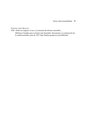 Textos sobre Sostenibilidad

71

NAREDO , J OSÉ M ANUEL
1996 «Sobre los orígenes, el uso y el contenido del término sostenible»,
Biblioteca Ciudades para un Futuro más Sostenible , Documentos: La construcción de
la ciudad sostenible, junio de 1997, http://habitat.aq.upm.es/cs/p2/a004.html

 