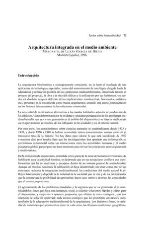 Textos sobre Sostenibilidad

73

Arquitectura integrada en el medio ambiente
M ARGARITA DE L UXÁN G ARCÍA DE D IEGO
Madrid (España), 1996.

Introducción
La arquitectura bioclimática o ecológicamente consciente, no es tanto el resultado de una
aplicación de tecnologías especiales, como del sostenimiento de una lógica dirigida hacia la
adecuación y utilización positiva de las condiciones medioambientales, mantenida durante el
proceso del proyecto, la obra y la vida del ediﬁcio y la utilización por sus habitantes; sin perder, en absoluto, ninguna del resto de las implicaciones: constructivas, funcionales, estéticas,
etc., presentes en la reconocida como buena arquitectura; creando una nueva jerarquización
en los factores determinantes de las soluciones construidas.
La necesidad de crear nuevas alternativas a los modos habituales actuales de producción de
los ediﬁcios, viene determinada por la evidente y creciente ponderación de los problemas mediambientales que se vienen generando en el ámbito del alojamiento y su directa implicación
en el agravamiento de muchos de los reﬂejados en las ciudades y en el entorno natural.
Por otra parte, los conocimientos sobre ciencias naturales se cuadruplicaron desde 1935 a
1970, y desde 1970 a 1980 se habían acumulado tantos conocimientos nuevos como en el
transcurso total de la historia. No hay datos para valorar lo que está sucediendo de 1980
a nuestros días pero resulta claro que las investigaciones han aportado una información en
crecimiento exponencial sobre las interacciones entre las actividades humanas y el medio
planetario global; parece pues un buen momento para revisar las conexiones entre arquitectura
y medio natural.
De la deﬁnición de arquitectura, entendida como parte de la tarea de humanizar el entorno, de
habilitarlo para la actividad humana, se desprende que en sus actuaciones conlleva una transformación que ha de analizarse y encajarse dentro de un sistema general de sostenibilidad.
Aunque en muchas ocasiones la ediﬁcación se haya desarrollado sin tener como uno de sus
conceptos radicales la integración medioambiental, las condiciones del medio natural le inﬂuyen básicamente y depende de la voluntad de la sociedad que la vive y de los profesionales
que la construyen, la posibilidad de aprovechar, hacer caso omiso o destruir, las capacidades
que el mismo proporciona.
El agravamiento de los problemas mundiales y la urgencia que se va generando al ir cuantiﬁcándolos, hace que haya una tendencia social a solicitar soluciones rápidas y claras para
el alojamiento, y empiezan a aparecer propuestas que ofertan la casa ecológica , con una
intención de solución universal; nada menos ecológico que los prototipos universales como
resultado de la adecuación medioambiental de la arquitectura. Los distintos climas, la variedad de materiales que la naturaleza tiene en cada zona, las diversas condiciones geográﬁcas,

 