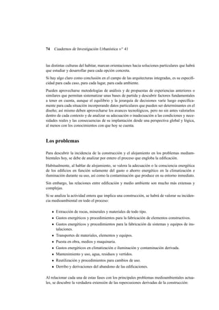 74

Cuadernos de Investigación Urbanística n o 41

las distintas culturas del habitar, marcan orientaciones hacia soluciones particulares que habrá
que estudiar y desarrollar para cada opción concreta.
Si hay algo claro como conclusión en el campo de las arquitecturas integradas, es su especiﬁcidad para cada caso, para cada lugar, para cada ambiente.
Pueden aprovecharse metodologías de análisis y de propuestas de experiencias anteriores o
similares que permitan sistematizar unas bases de partida y descubrir factores fundamentales
a tener en cuenta, aunque el equilibrio y la jerarquía de decisiones varíe luego especíﬁcamente para cada situación incorporando datos particulares que pueden ser determinantes en el
diseño; así mismo deben aprovecharse los avances tecnológicos, pero no sin antes valorarlos
dentro de cada contexto y de analizar su adecuación o inadecuación a las condiciones y necesidades reales y las consecuencias de su implantación desde una perspectiva global y lógica,
al menos con los conocimientos con que hoy se cuenta.

Los problemas
Para descubrir la incidencia de la construcción y el alojamiento en los problemas mediambientales hoy, se debe de analizar por entero el proceso que engloba la ediﬁcación.
Habitualmente, al hablar de alojamiento, se valora la adecuación o la consciencia energética
de los ediﬁcios en función solamente del gasto o ahorro energético en la climatización e
iluminación durante su uso, así como la contaminación que produce en su entorno inmediato.
Sin embargo, las relaciones entre ediﬁcación y medio ambiente son mucho más extensas y
complejas.
Si se analiza la actividad entera que implica una construcción, se habrá de valorar su incidencia medioambiental en todo el proceso:
Extracción de rocas, minerales y materiales de todo tipo.
Gastos energéticos y procedimientos para la fabricación de elementos constructivos.
Gastos energéticos y procedimientos para la fabricación de sistemas y equipos de instalaciones.
Transportes de materiales, elementos y equipos.
Puesta en obra, medios y maquinaria.
Gastos energéticos en climatización e iluminación y contaminación derivada.
Mantenimiento y uso, agua, residuos y vertidos.
Reutilización y procedimientos para cambios de uso.
Derribo y derivaciones del abandono de las ediﬁcaciones.
Al relacionar cada una de estas fases con los principales problemas medioambientales actuales, se descubre la verdadera extensión de las repercusiones derivadas de la construcción:

 