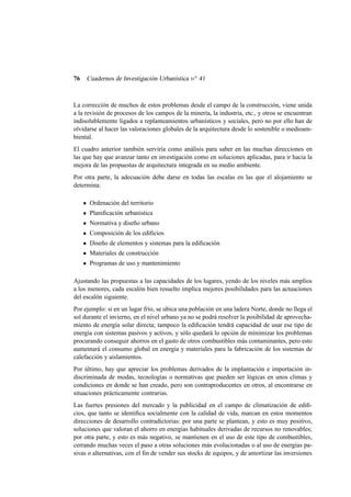 76

Cuadernos de Investigación Urbanística n o 41

La corrección de muchos de estos problemas desde el campo de la construcción, viene unida
a la revisión de procesos de los campos de la minería, la industria, etc., y otros se encuentran
indisolublemente ligados a replanteamientos urbanísticos y sociales, pero no por ello han de
olvidarse al hacer las valoraciones globales de la arquitectura desde lo sostenible o medioambiental.
El cuadro anterior también serviría como análisis para saber en las muchas direcciones en
las que hay que avanzar tanto en investigación como en soluciones aplicadas, para ir hacia la
mejora de las propuestas de arquitectura integrada en su medio ambiente.
Por otra parte, la adecuación debe darse en todas las escalas en las que el alojamiento se
determina:
Ordenación del territorio
Planiﬁcación urbanística
Normativa y diseño urbano
Composición de los ediﬁcios
Diseño de elementos y sistemas para la ediﬁcación
Materiales de construcción
Programas de uso y mantenimiento
Ajustando las propuestas a las capacidades de los lugares, yendo de los niveles más amplios
a los menores, cada escalón bien resuelto implica mejores posibilidades para las actuaciones
del escalón siguiente.
Por ejemplo: si en un lugar frío, se ubica una población en una ladera Norte, donde no llega el
sol durante el invierno, en el nivel urbano ya no se podrá resolver la posibilidad de aprovechamiento de energía solar directa; tampoco la ediﬁcación tendrá capacidad de usar ese tipo de
energía con sistemas pasivos y activos, y sólo quedará lo opción de minimizar los problemas
procurando conseguir ahorros en el gasto de otros combustibles más contaminantes, pero esto
aumentará el consumo global en energía y materiales para la fabricación de los sistemas de
calefacción y aislamientos.
Por último, hay que apreciar los problemas derivados de la implantación e importación indiscriminada de modas, tecnologías o normativas que pueden ser lógicas en unos climas y
condiciones en donde se han creado, pero son contraproducentes en otros, al encontrarse en
situaciones prácticamente contrarias.
Las fuertes presiones del mercado y la publicidad en el campo de climatización de ediﬁcios, que tanto se identiﬁca socialmente con la calidad de vida, marcan en estos momentos
direcciones de desarrollo contradictorias: por una parte se plantean, y esto es muy positivo,
soluciones que valoran el ahorro en energías habituales derivadas de recursos no renovables;
por otra parte, y esto es más negativo, se mantienen en el uso de este tipo de combustibles,
cerrando muchas veces el paso a otras soluciones más evolucionadas o al uso de energías pasivas o alternativas, con el ﬁn de vender sus stocks de equipos, y de amortizar las inversiones

 