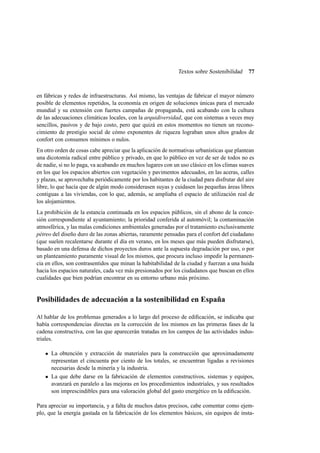 Textos sobre Sostenibilidad

77

en fábricas y redes de infraestructuras. Así mismo, las ventajas de fabricar el mayor número
posible de elementos repetidos, la economía en origen de soluciones únicas para el mercado
mundial y su extensión con fuertes campañas de propaganda, está acabando con la cultura
de las adecuaciones climáticas locales, con la arquidiversidad, que con sistemas a veces muy
sencillos, pasivos y de bajo costo, pero que quizá en estos momentos no tienen un reconocimiento de prestigio social de cómo exponentes de riqueza lograban unos altos grados de
confort con consumos mínimos o nulos.
En otro orden de cosas cabe apreciar que la aplicación de normativas urbanísticas que plantean
una dicotomía radical entre público y privado, en que lo público en vez de ser de todos no es
de nadie, si no lo paga, va acabando en muchos lugares con un uso clásico en los climas suaves
en los que los espacios abiertos con vegetación y pavimentos adecuados, en las aceras, calles
y plazas, se aprovechaba periódicamente por los habitantes de la ciudad para disfrutar del aire
libre, lo que hacía que de algún modo considerasen suyas y cuidasen las pequeñas áreas libres
contiguas a las viviendas, con lo que, además, se ampliaba el espacio de utilización real de
los alojamientos.
La prohibición de la estancia continuada en los espacios públicos, sin el abono de la concesión correspondiente al ayuntamiento; la prioridad conferida al automóvil; la contaminación
atmosférica, y las malas condiciones ambientales generadas por el tratamiento exclusivamente
pétreo del diseño duro de las zonas abiertas, raramente pensadas para el confort del ciudadano
(que suelen recalentarse durante el día en verano, en los meses que más pueden disfrutarse),
basado en una defensa de dichos proyectos duros ante la supuesta degradación por uso, o por
un planteamiento puramente visual de los mismos, que procura incluso impedir la permanencia en ellos, son contrasentidos que minan la habitabilidad de la ciudad y fuerzan a una huida
hacia los espacios naturales, cada vez más presionados por los ciudadanos que buscan en ellos
cualidades que bien podrían encontrar en su entorno urbano más próximo.

Posibilidades de adecuación a la sostenibilidad en España
Al hablar de los problemas generados a lo largo del proceso de ediﬁcación, se indicaba que
había correspondencias directas en la corrección de los mismos en las primeras fases de la
cadena constructiva, con las que aparecerán tratadas en los campos de las actividades industriales.
La obtención y extracción de materiales para la construcción que aproximadamente
representan el cincuenta por ciento de los totales, se encuentran ligadas a revisiones
necesarias desde la minería y la industria.
La que debe darse en la fabricación de elementos constructivos, sistemas y equipos,
avanzará en paralelo a las mejoras en los procedimientos industriales, y sus resultados
son imprescindibles para una valoración global del gasto energético en la ediﬁcación.
Para apreciar su importancia, y a falta de muchos datos precisos, cabe comentar como ejemplo, que la energía gastada en la fabricación de los elementos básicos, sin equipos de insta-

 