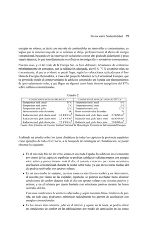 Textos sobre Sostenibilidad

79

energías no solares, es decir con mayoría de combustibles no renovables y contaminantes, es
lógico que la inmensa mayoría de su esfuerzo se dirija, preferentemente al ahorro de energía
convencional, buscando en la construcción soluciones con un alto grado de aislamiento y poca
inercia térmica; lo que inmediatamente se reﬂeja en investigación y normativas consecuentes.
Nuestro caso, y el del resto de la Europa Sur, es bien diferente; deberíamos de centrarnos
prioritariamente en conseguir, con la ediﬁcación adecuada, ese 60 %-70 % de aporte solar, no
contaminante, al que es evidente se puede llegar, según las valoraciones realizadas por el Instituto de Energías Renovables, a través del proyecto Monitor de la Comunidad Europea, que
ha permitido medir el comportamiento de ediﬁcios construidos en España con planteamientos
de aprovechamiento solar, y que llegan en algunos casos hasta ahorros energéticos del 87 %
sobre ediﬁcios convencionales.
Cuadro 2:
o
CONDICIONES MEDIAS ESPAÑOLAS
CONDICIONES MEDIAS EUROPEAS 50 LN
Temperatura med. anual
14o C Temperatura med. anual
9o C
Temperatura med. enero
7o C Temperatura med. enero
2o C
Temperatura med. julio
23o C Temperatura med. julio
17o C
Horas recorrido solar diciembre
9h. Horas recorrido solar diciembre
7h.
Radiación med. glob. diaria anual 4,4 KWh/m2 Radiación med. glob. diaria anual 2,7 KWh/m2
Radiación med. glob. diaria enero 2,0 KWh/m2 Radiación med. glob. diaria enero 0,6 KWh/m2
Radiación med. glob. diaria julio
7,2 KWh/m2 Radiación med. glob. diaria julio
5,0 KWh/m2
Fuente: Atlas Climático de España, Instituto Nacional de Meterología. Comisión de la Comunidad Europea.

Realizado un estudio sobre los datos climáticos de todas las capitales de provincia españolas
como ejemplos de todo el territorio, a la búsqueda de estrategias de climatización, se puede
observar lo siguiente:
En el mes más frío del invierno, enero en casi toda España, los ediﬁcios en el cincuenta
por ciento de las capitales españolas se podrían calefactar suﬁcientemente con energía
solar activa y pasiva durante todo el día; el restante cincuenta por ciento necesitaría
calefacción convencional, durante la noche sobre todo, ya que en las horas medias del
día podría resolverlas con aportes solares.
En un mes medio de invierno, en unas zonas es más frío noviembre y en otras marzo,
el noventa por ciento de las capitales españolas se podrían calefactar hasta alcanzar
condiciones de confort durante todo el día con aportes solares con sistemas pasivos y
activos; y en el ochenta por ciento bastaría con soluciones pasivas durante las horas
centrales del día.
Con unas condiciones de contorno adecuadas y según nuestros datos climáticos de partida, en todo caso, podríamos minimizar radicalmente los aportes de calefacción con
energías convencionales.
En los meses más calientes, julio en el interior y agosto en la costa, se podría entrar
en condiciones de confort en las ediﬁcaciones por medio de ventilación en las zonas

 