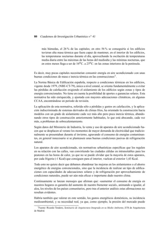 80

Cuadernos de Investigación Urbanística n o 41

más húmedas, el 26 % de las capitales; en otro 56 % se conseguiría si los ediﬁcios
tuvieran alta masa térmica que fuera capaz de mantener, en el interior de los ediﬁcios,
las temperaturas nocturnas durante el día, aprovechando la oscilación de temperaturas
media diaria entre las máximas de las horas del mediodía y las mínimas nocturnas, que
en estos meses llega a ser de 16o C. a 23o C. en las zonas interiores de la península.
Es decir, muy pocas capitales necesitarían consumir energía en aire acondicionado con unas
buenas condiciones de masa e inercia térmica en las construcciones 3 .
La Norma Básica de Ediﬁcación española, respecto a condiciones térmicas en los ediﬁcios,
vigente desde 1979, (NBE-CT-79), única a nivel estatal, se orienta fundamentalmente a evitar
las pérdidas de calefacción exigiendo el aislamiento de los ediﬁcios según zonas y tipos de
energía convencionales. No tiene en cuenta la posibilidad de aportes o ganancias solares. Esta
normativa ha sido enriquecida, y ajustada con mayores adecuaciones climáticas, en algunas
CCAA, encontrándose en periodo de revisión.
La aplicación de esta normativa, referida sólo a pérdidas y gastos en calefacción, y la aplicación indiscriminada de sistemas derivados de climas fríos, ha orientado la construcción hacia
modelos con un grado de aislamiento cada vez más alto pero poca inercia térmica, abandonando otros tipos de construcción anteriormente habituales, lo que está abocando, cada vez
más, a problemas de sobrecalentamiento.
Según datos del Ministerio de Industria, la venta y uso de aparatos de aire acondicionado hacen que se desplacen al verano los momentos de mayor demanda de electricidad que tradicionalmente se presentaban durante el invierno, agravando el consumo de energías contaminantes, en general innecesario si se planteasen unas buenas condiciones pasivas de refrigeración
natural.
Los aparatos de aire acondicionado, sin normativas urbanísticas especíﬁcas que los regulen
en su relación con las calles, van convirtiendo las ciudades cálidas en intransitables para los
peatones en las horas de calor, ya que no se puede olvidar que la mayoría de estos aparatos,
por cada frigoría (-1 Kcal) que consiguen para el interior, vuelcan al exterior 1,43 Kcal.
Todo esto no quiere decir que debamos abandonar las mejoras en los aislamientos o el ahorro
energético de energías convencionales, sino que la incidencia de realizar un tipo de ediﬁcaciones con capacidades de adecuaciones solares y de refrigeración por aprovechamiento de
condiciones naturales, puede ser aún más eﬁcaz e importante dado nuestro clima.
Continuamente se lanzan mensajes que aﬁrman que: «aumentar el consumo de energía en
nuestros hogares es garantía del aumento de nuestro bienestar social», animando a igualar, al
alza, los niveles de los países comunitarios, pero tras el anterior análisis estas aﬁrmaciones no
resultan evidentes.
Habría también que valorar en este sentido, los gastos energéticos domésticos, su incidencia
medioambiental, y su necesidad real, ya que, como ejemplo, la presión del mercado puede
3
Fuente: Ricardo Tendero, Seminario de Arquitectura Integrada en su Medio Ambiente, ETS de Arquitectura
de Madrid.

 