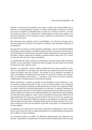 Textos sobre Sostenibilidad

81

conducir a situaciones tan estrafalarias como llegar a señalar como imprescindible para el
bienestar, el uso generalizado de secadoras, en un país como España, en el que en el noventa
por cien de su superﬁcie, la humedad relativa en julio a las 13 horas es del 45 % y en enero
del setenta por ciento; con un potencial de evapotranspiración medio anual superior a los
setecientos milímetros en este noventa por ciento y superior a los ochocientos en el sesenta
por ciento del territorio.
Otro importante tema a plantear, desde la sostenibilidad, es la utilización del agua, tanto a
nivel de recogida de la de lluvia en la ciudad y los ediﬁcios, como de posible reciclado en el
uso doméstico.
Hay que tener en cuenta que en áreas altamente urbanizadas, como la Comunidad de Madrid
por ejemplo, el gasto de agua en los ediﬁcios representa hasta un sesenta por ciento del total, y
con la reutilización a nivel doméstico que podría suponer simplemente el usar el agua saliente
de lavabos y duchas o baños para los inodoros se podrian alcanzar ahorros del 33 %, es decir,
el veinte por ciento del total en áreas consolidadas.
Las posibilidades de utilizar sistemas de calentamiento solar para el agua, dada la radiación
existente, son muy apreciables: la aportación solar con equipos sencillos, puede ser del sesenta
al ochenta por ciento, según las zonas.
Respecto a los materiales, conviene estudiar especíﬁcamente las mejores opciones en relación a las necesidades de cada lugar, para aprovechar las condiciones positivas del entorno
natural, que pueden variar con el tiempo —por ejemplo el uso de madera no convendría en
zonas con problemas de deforestación pero podría ser interesante si hubiese una reforestación y se consolidase la masa forestal—, y minimizar, como en todo, el consumo energético
complementario, teniendo presente el derivado del transporte.
Modos constructivos y materias que pueden ser recomendables en unas condiciones y escalas, resultan de dudosa adecuación en otros: un caso a comentar podría ser la construcción
con tierra; perfectamente apropiada en ediﬁcaciones bajas, en zonas como algunas de Palencia, donde el material se encuentra prácticamente a pie de obra, y en donde los problemas de
ocupación y precio del suelo no son prioritarios; serían de muy poco clara adecuación para solucionar ediﬁcación en altura en una ciudad de densidad alta, o donde hubiese que transportar,
con apreciable gasto energético, el gran volumen del material necesario para ediﬁcar con él,
(aproximadamente 72 m3 para una vivienda de 100 m2 , frente a los 19 m3 que supondría realizarla con un muro habitual de ladrillo con cámara), lo que implicaría la extracción en algún
lugar de grandes masas de tierra, resultando además que para la misma superﬁcie útil, se ocuparía un quince por ciento más de superﬁcie construida, lo que podría ser contraproduccente
en estas ciudades.
La importancia en la elección de los elementos y materiales es fundamental, y tiene una incidencia mucho mayor de lo que se supone generalmente en el comportamiento de adecuación
de los ediﬁcios y el gasto energético.
Las variaciones pueden ser notables con diferencias aparentemente poco inﬂuyentes, por
ejemplo: comparando el comportamiento de diversos tipos de forjados puede observarse que

 