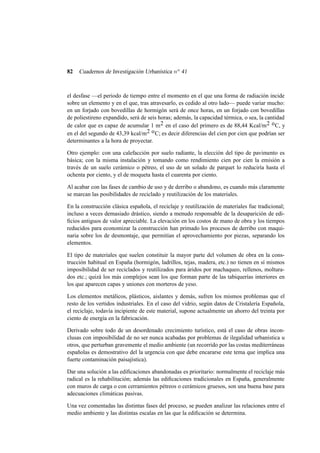 82

Cuadernos de Investigación Urbanística n o 41

el desfase —el periodo de tiempo entre el momento en el que una forma de radiación incide
sobre un elemento y en el que, tras atravesarlo, es cedido al otro lado— puede variar mucho:
en un forjado con bovedillas de hormigón será de once horas, en un forjado con bovedillas
de poliestireno expandido, será de seis horas; además, la capacidad térmica, o sea, la cantidad
de calor que es capaz de acumular 1 m2 en el caso del primero es de 88,44 Kcal/m 2 o C, y
en el del segundo de 43,39 kcal/m2 o C; es decir diferencias del cien por cien que podrían ser
determinantes a la hora de proyectar.
Otro ejemplo: con una calefacción por suelo radiante, la elección del tipo de pavimento es
básica; con la misma instalación y tomando como rendimiento cien por cien la emisión a
través de un suelo cerámico o pétreo, el uso de un solado de parquet lo reduciría hasta el
ochenta por ciento, y el de moqueta hasta el cuarenta por ciento.
Al acabar con las fases de cambio de uso y de derribo o abandono, es cuando más claramente
se marcan las posibilidades de reciclado y reutilización de los materiales.
En la construcción clásica española, el reciclaje y reutilización de materiales fue tradicional;
incluso a veces demasiado drástico, siendo a menudo responsable de la desaparición de ediﬁcios antiguos de valor apreciable. La elevación en los costos de mano de obra y los tiempos
reducidos para economizar la construcción han primado los procesos de derribo con maquinaria sobre los de desmontaje, que permitían el aprovechamiento por piezas, separando los
elementos.
El tipo de materiales que suelen constituir la mayor parte del volumen de obra en la construcción habitual en España (hormigón, ladrillos, tejas, madera, etc.) no tienen en sí mismos
imposibilidad de ser reciclados y reutilizados para áridos por machaqueo, rellenos, molturados etc.; quizá los más complejos sean los que forman parte de las tabiquerías interiores en
los que aparecen capas y uniones con morteros de yeso.
Los elementos metálicos, plásticos, aislantes y demás, sufren los mismos problemas que el
resto de los vertidos industriales. En el caso del vidrio, según datos de Cristalería Española,
el reciclaje, todavía incipiente de este material, supone actualmente un ahorro del treinta por
ciento de energía en la fabricación.
Derivado sobre todo de un desordenado crecimiento turístico, está el caso de obras inconclusas con imposibilidad de no ser nunca acabadas por problemas de ilegalidad urbanística u
otros, que perturban gravemente el medio ambiente (un recorrido por las costas mediterráneas
españolas es demostrativo del la urgencia con que debe encararse este tema que implica una
fuerte contaminación paisajística).
Dar una solución a las ediﬁcaciones abandonadas es prioritario: normalmente el reciclaje más
radical es la rehabilitación; además las ediﬁcaciones tradicionales en España, generalmente
con muros de carga o con cerramientos pétreos o cerámicos gruesos, son una buena base para
adecuaciones climáticas pasivas.
Una vez comentadas las distintas fases del proceso, se pueden analizar las relaciones entre el
medio ambiente y las distintas escalas en las que la ediﬁcación se determina.

 