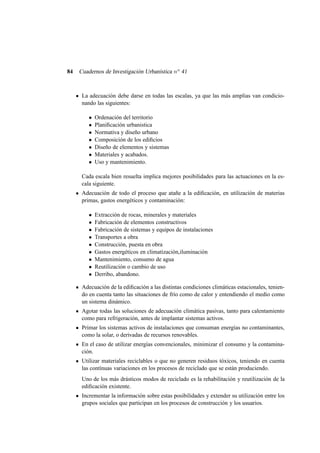 84

Cuadernos de Investigación Urbanística n o 41

La adecuación debe darse en todas las escalas, ya que las más amplias van condicionando las siguientes:
•
•
•
•
•
•
•

Ordenación del territorio
Planiﬁcación urbanistica
Normativa y diseño urbano
Composición de los ediﬁcios
Diseño de elementos y sistemas
Materiales y acabados.
Uso y mantenimiento.

Cada escala bien resuelta implica mejores posibilidades para las actuaciones en la escala siguiente.
Adecuación de todo el proceso que atañe a la ediﬁcación, en utilización de materias
primas, gastos energéticos y contaminación:
•
•
•
•
•
•
•
•
•

Extracción de rocas, minerales y materiales
Fabricación de elementos constructivos
Fabricación de sistemas y equipos de instalaciones
Transportes a obra
Construcción, puesta en obra
Gastos energéticos en climatización,iluminación
Mantenimiento, consumo de agua
Reutilización o cambio de uso
Derribo, abandono.

Adecuación de la ediﬁcación a las distintas condiciones climáticas estacionales, teniendo en cuenta tanto las situaciones de frío como de calor y entendiendo el medio como
un sistema dinámico.
Agotar todas las soluciones de adecuación climática pasivas, tanto para calentamiento
como para refrigeración, antes de implantar sistemas activos.
Primar los sistemas activos de instalaciones que consuman energías no contaminantes,
como la solar, o derivadas de recursos renovables.
En el caso de utilizar energías convencionales, minimizar el consumo y la contaminación.
Utilizar materiales reciclables o que no generen residuos tóxicos, teniendo en cuenta
las contínuas variaciones en los procesos de reciclado que se están produciendo.
Uno de los más drásticos modos de reciclado es la rehabilitación y reutilización de la
ediﬁcación existente.
Incrementar la información sobre estas posibilidades y extender su utilización entre los
grupos sociales que participan en los procesos de construcción y los usuarios.

 