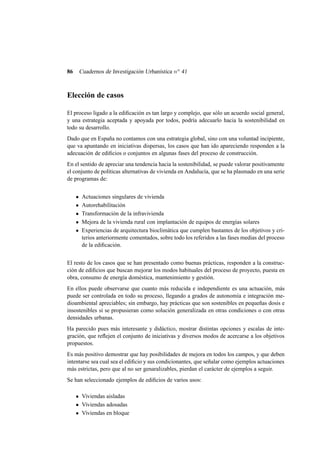 86

Cuadernos de Investigación Urbanística n o 41

Elección de casos
El proceso ligado a la ediﬁcación es tan largo y complejo, que sólo un acuerdo social general,
y una estrategia aceptada y apoyada por todos, podría adecuarlo hacia la sostenibilidad en
todo su desarrollo.
Dado que en España no contamos con una estrategia global, sino con una voluntad incipiente,
que va apuntando en iniciativas dispersas, los casos que han ido apareciendo responden a la
adecuación de ediﬁcios o conjuntos en algunas fases del proceso de construcción.
En el sentido de apreciar una tendencia hacia la sostenibilidad, se puede valorar positivamente
el conjunto de políticas alternativas de vivienda en Andalucía, que se ha plasmado en una serie
de programas de:
Actuaciones singulares de vivienda
Autorehabilitación
Transformación de la infravivienda
Mejora de la vivienda rural con implantación de equipos de energías solares
Experiencias de arquitectura bioclimática que cumplen bastantes de los objetivos y criterios anteriormente comentados, sobre todo los referidos a las fases medias del proceso
de la ediﬁcación.
El resto de los casos que se han presentado como buenas prácticas, responden a la construcción de ediﬁcios que buscan mejorar los modos habituales del proceso de proyecto, puesta en
obra, consumo de energía doméstica, mantenimiento y gestión.
En ellos puede observarse que cuanto más reducida e independiente es una actuación, más
puede ser controlada en todo su proceso, llegando a grados de autonomía e integración medioambiental apreciables; sin embargo, hay prácticas que son sostenibles en pequeñas dosis e
insostenibles si se propusieran como solución generalizada en otras condiciones o con otras
densidades urbanas.
Ha parecido pues más interesante y didáctico, mostrar distintas opciones y escalas de integración, que reﬂejen el conjunto de iniciativas y diversos modos de acercarse a los objetivos
propuestos.
Es más positivo demostrar que hay posibilidades de mejora en todos los campos, y que deben
intentarse sea cual sea el ediﬁcio y sus condicionantes, que señalar como ejemplos actuaciones
más estrictas, pero que al no ser genaralizables, pierdan el carácter de ejemplos a seguir.
Se han seleccionado ejemplos de ediﬁcios de varios usos:
Viviendas aisladas
Viviendas adosadas
Viviendas en bloque

 