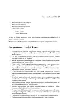 Textos sobre Sostenibilidad

87

Rehabilitación de vivienda popular
Rehabilitación de barrios
Rehabilitación de equipamientos.
Ediﬁcios dotacionales:
• Centros de salud
• Centros de enseñanza
En todos los casos se ha tenido en cuenta la participación de usuarios o grupos sociales en el
desarrollo de las propuestas.
Observaciones sobre los ejemplos correspondientes a cada grupo acompañan al catálogo.

Conclusiones sobre el análisis de casos
No hay políticas ni directrices generales que guíen un proceso de sostenibilidad en este
campo. Las iniciativas son esporádicas y voluntaristas, tanto desde lo público como
desde lo privado.
Hay muy pocos ediﬁcios encargados con condiciones bioclimáticas dado el volumen
general de la construcción en España.
Muchas de las condiciones y normativas actualmente vigentes imposibilitan o entorpecen unas adecuaciones más completas.
Faltan estudios especíﬁcos para las condiciones españolas en cuanto a construcciónclima, lo que hace que las soluciones no sean todo lo integradas que podrían.
Hay una fuerte presión de introducción de tecnologías vendibles no traducidas ni readaptadas para nuestras condiciones climáticas.
La poca información y difusión sobre estos temas impide el desarrollo de soluciones
nuevas; los encargantes sólo quieren experimentar con cosas ya experimentadas en otros
sitios.
El hecho de que las soluciones de adaptación pasivas, que en gran parte de nuestro país
son suﬁcientes, no sean espectaculares, las penaliza desde lo publicitario, exhibicionista
y vendible como progreso.
No existen herramientas aﬁnadas de valoración y proyecto para soluciones pasivas desarrolladas para nuestro clima especíﬁcamente.
Aparecen contradicciones entre criterios puramente visuales de restauración y el funcionamiento bioclimático de los ediﬁcios históricos.
Aparecen imposibilidades, también por normativas urbanísticas defasadas o de conservación, para la integración de adecuaciones o tecnologías alternativas en la restauración
o reutilización de ediﬁcios.
Hace falta revisar normativas de climatización para nuestras condiciones especíﬁcas.
Hace falta desarrollar soluciones de refrigeración natural o de bajo consumo.

 