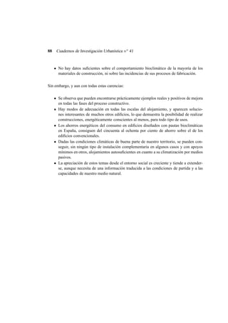 88

Cuadernos de Investigación Urbanística n o 41

No hay datos suﬁcientes sobre el comportamiento bioclimático de la mayoría de los
materiales de construcción, ni sobre las incidencias de sus procesos de fabricación.
Sin embargo, y aun con todas estas carencias:
Se observa que pueden encontrarse prácticamente ejemplos reales y positivos de mejora
en todas las fases del proceso constructivo.
Hay modos de adecuación en todas las escalas del alojamiento, y aparecen soluciones interesantes de muchos otros ediﬁcios, lo que demuestra la posibilidad de realizar
construcciones, energéticamente conscientes al menos, para todo tipo de usos.
Los ahorros energéticos del consumo en ediﬁcios diseñados con pautas bioclimáticas
en España, consiguen del cincuenta al ochenta por ciento de ahorro sobre el de los
ediﬁcios convencionales.
Dadas las condiciones climáticas de buena parte de nuestro territorio, se pueden conseguir, sin ningún tipo de instalación complementaria en algunos casos y con apoyos
mínimos en otros, alojamientos autosuﬁcientes en cuanto a su climatización por medios
pasivos.
La apreciación de estos temas desde el entorno social es creciente y tiende a extenderse, aunque necesita de una información traducida a las condiciones de partida y a las
capacidades de nuestro medio natural.

 